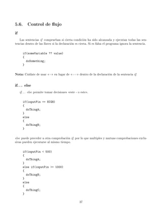 5.6. Control de ujo
if
Las sentencias if comprueban si cierta condición ha sido alcanzada y ejecutan todas las sen-
tencias dentro de las llaves si la declaración es cierta. Si es falsa el programa ignora la sentencia.
if(someVariable ?? value)
{
doSomething;
}
Nota: Cuídate de usar = en lugar de == dentro de la declaración de la sentencia if.
if.. . else
if... else permite tomar decisiones este - o este.
if(inputPin == HIGH)
{
doThingA;
}
else
{
doThingB;
}
else puede preceder a otra comprobación if, por lo que multiples y mutuas comprobaciones exclu-
sivas pueden ejecutarse al mismo tiempo.
if(inputPin  500)
{
doThingA;
}
else if(inputPin = 1000)
{
doThingB;
}
else
{
doThingC;
}
37
 
