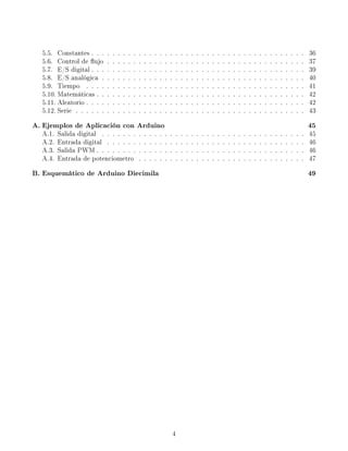 5.5. Constantes . . . . . . . . . . . . . . . . . . . . . . . . . . . . . . . . . . . . . . . . . 36
5.6. Control de ujo . . . . . . . . . . . . . . . . . . . . . . . . . . . . . . . . . . . . . . 37
5.7. E/S digital . . . . . . . . . . . . . . . . . . . . . . . . . . . . . . . . . . . . . . . . . 39
5.8. E/S analógica . . . . . . . . . . . . . . . . . . . . . . . . . . . . . . . . . . . . . . . 40
5.9. Tiempo . . . . . . . . . . . . . . . . . . . . . . . . . . . . . . . . . . . . . . . . . . 41
5.10. Matemáticas . . . . . . . . . . . . . . . . . . . . . . . . . . . . . . . . . . . . . . . . 42
5.11. Aleatorio . . . . . . . . . . . . . . . . . . . . . . . . . . . . . . . . . . . . . . . . . . 42
5.12. Serie . . . . . . . . . . . . . . . . . . . . . . . . . . . . . . . . . . . . . . . . . . . . 43
A. Ejemplos de Aplicación con Arduino 45
A.1. Salida digital . . . . . . . . . . . . . . . . . . . . . . . . . . . . . . . . . . . . . . . 45
A.2. Entrada digital . . . . . . . . . . . . . . . . . . . . . . . . . . . . . . . . . . . . . . 46
A.3. Salida PWM . . . . . . . . . . . . . . . . . . . . . . . . . . . . . . . . . . . . . . . . 46
A.4. Entrada de potenciometro . . . . . . . . . . . . . . . . . . . . . . . . . . . . . . . . 47
B. Esquemático de Arduino Diecimila 49
4
 