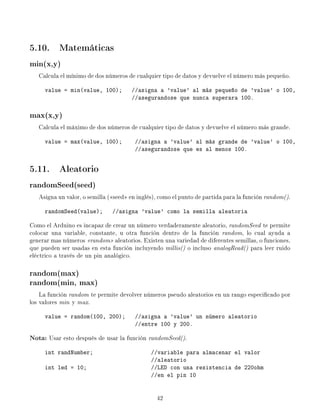 5.10. Matemáticas
min(x,y)
Calcula el mínimo de dos números de cualquier tipo de datos y devuelve el número más pequeño.
value = min(value, 100); //asigna a 'value' al más pequeño de 'value' o 100,
//asegurandose que nunca superara 100.
max(x,y)
Calcula el máximo de dos números de cualquier tipo de datos y devuelve el número más grande.
value = max(value, 100); //asigna a 'value' al más grande de 'value' o 100,
//asegurandose que es al menos 100.
5.11. Aleatorio
randomSeed(seed)
Asigna un valor, o semilla (seed en inglés), como el punto de partida para la función random().
randomSeed(value); //asigna 'value' como la semilla aleatoria
Como el Arduino es incapaz de crear un número verdaderamente aleatorio, randomSeed te permite
colocar una variable, constante, u otra función dentro de la función random, lo cual ayuda a
generar mas números random aleatorios. Existen una variedad de diferentes semillas, o funciones,
que pueden ser usadas en esta función incluyendo millis() o incluso analogRead() para leer ruido
eléctrico a través de un pin analógico.
random(max)
random(min, max)
La función random te permite devolver números pseudo aleatorios en un rango especicado por
los valores min y max.
value = random(100, 200); //asigna a 'value' un número aleatorio
//entre 100 y 200.
Nota: Usar esto después de usar la función randomSeed().
int randNumber; //variable para almacenar el valor
//aleatorio
int led = 10; //LED con una resistencia de 220ohm
//en el pin 10
42
 