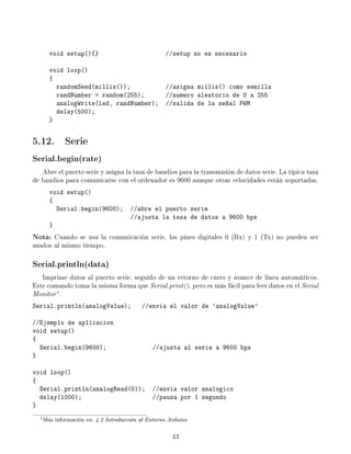 void setup(){} //setup no es necesario
void loop()
{
randomSeed(millis()); //asigna millis() como semilla
randNumber = random(255); //numero aleatorio de 0 a 255
analogWrite(led, randNumber); //salida de la señal PWM
delay(500);
}
5.12. Serie
Serial.begin(rate)
Abre el puerto serie y asigna la tasa de baudios para la transmisión de datos serie. La típica tasa
de baudios para comunicarse con el ordenador es 9600 aunque otras velocidades están soportadas.
void setup()
{
Serial.begin(9600); //abre el puerto serie
//ajusta la tasa de datos a 9600 bps
}
Nota: Cuando se usa la comunicación serie, los pines digitales 0 (Rx) y 1 (Tx) no pueden ser
usados al mismo tiempo.
Serial.println(data)
Imprime datos al puerto serie, seguido de un retorno de carro y avance de línea automáticos.
Este comando toma la misma forma que Serial.print(), pero es más fácil para leer datos en el Serial
Monitor1
.
Serial.println(analogValue); //envia el valor de 'analogValue'
//Ejemplo de aplicacion
void setup()
{
Serial.begin(9600); //ajusta al serie a 9600 bps
}
void loop()
{
Serial.println(analogRead(0)); //envia valor analogico
delay(1000); //pausa por 1 segundo
}
1Más información en: 4.2 Introducción al Entorno Arduino
43
 