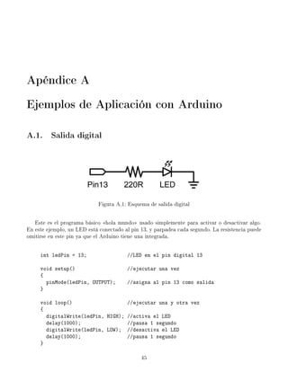 Apéndice A
Ejemplos de Aplicación con Arduino
A.1. Salida digital
Figura A.1: Esquema de salida digital
Este es el programa básico hola mundo usado simplemente para activar o desactivar algo.
En este ejemplo, un LED está conectado al pin 13, y parpadea cada segundo. La resistencia puede
omitirse en este pin ya que el Arduino tiene una integrada.
int ledPin = 13; //LED en el pin digital 13
void setup() //ejecutar una vez
{
pinMode(ledPin, OUTPUT); //asigna al pin 13 como salida
}
void loop() //ejecutar una y otra vez
{
digitalWrite(ledPin, HIGH); //activa el LED
delay(1000); //pausa 1 segundo
digitalWrite(ledPin, LOW); //desactiva el LED
delay(1000); //pausa 1 segundo
}
45
 