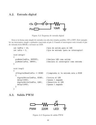 A.2. Entrada digital
Figura A.2: Esquema de entrada digital
Esta es la forma más simple de entrada con sólo dos estados posibles: ON u OFF. Este ejemplo
lee un interruptor simple o pulsador conectado al pin 2. Cuando el interruptor está cerrado el pin
de entrada leerá HIGH y activará un LED.
int ledPin = 13; //pin de salida para el LED
int inPin = 2; //pin de entrada (para un interruptor)
void setup()
{
pinMode(ledPin, OUTPUT); //declara LED como salida
pinMode(inPin, INPUT); //declara el interruptor como entrada
}
void loop()
{
if(digitalRead(inPin == HIGH) //comprueba si la entrada esta a HIGH
{
digitalWrite(ledPin, HIGH); //activa el LED
delay(1000); //pausa 1 segundo
digitalWrite(ledPin, LOW); //desactiva el LED
delay(1000); //pausa 1 segundo
}
}
A.3. Salida PWM
Figura A.3: Esquema de salida PWM
46
 