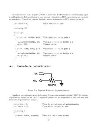 La modulación de ancho de pulso (PWM) es una forma de falsicar una salida analógica por
la salida pulsante. Esto podría usarse para atenuar e iluminar un LED o posteriormente controlar
un servomotor. El siguiente ejemplo ilumina y atenua lentamente un LED usando bucles for.
int ledPin = 9; //pin PWM para el LED
void setup(){}
void loop()
{
for(int i=0; i=255; i++) //incrementa el valor para i
{
analogWrite(ledPin, i); //asigna el nivel de brillo a i
delay(100); //pausa 100 ms
}
for(int i=255; i=0; i--) //decrementa el valor para i
{
analogWrite(ledPin, i); //asigna el nivel de brillo a i
delay(100); //pausa 100 ms
}
}
A.4. Entrada de potenciometro
Figura A.4: Esquema de entrada de potenciometro
Usando un potenciometro y una de los pines de conversión analógico-digital (ADC) de Arduino
es posible leer valores de 0 a 1024. El siguiente ejemplo usa un potenciometro para controlar una
frecuencia de parpadeo de un LED.
int potPin = 0; //pin de entrada para el potenciometro
int ledPin = 13; //pin de salida para el LED
void setup()
{
pinMode(ledPin, OUTPUT); //declara ledPin como OUTPUT
47
 