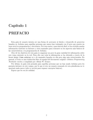 Capítulo 1
PREFACIO
Esta guía de usuario intenta ser una forma de acercarse al diseño y desarrollo de proyectos
basados en Arduino para aquellas personas que nunca han trabajado con él pero que poseen un
buen nivel en programación y electrónica. Por esta razón y para hacerlo fácil, se ha excluido mucha
información existente en Internet y otros manuales para centrarse en los aspectos más básicos de
las características y la programación de Arduino.
Otro de los objetivos de esta guía es organizar un poco la gran cantidad de información sobre
este tema existente en la red. Para ello casi toda la información se ha obtenido a través de la
fuente http://www.arduino.cc o de manuales basados en ella pero algo más estructurados. En
general, el texto es una traducción libre al español del documento original Arduino Programming
Notebook escrito y compilado por Brian W. Evans.
Por último, la guía está pensada para aquellas personas que no han usado Arduino pero les
gustaría iniciarse en este campo, por lo que si eres un usuario avanzado de esta plataforma no te
aportará nada nuevo (sólo te servirá para repasar conceptos básicos).
Espero que les sea de utilidad.
7
 