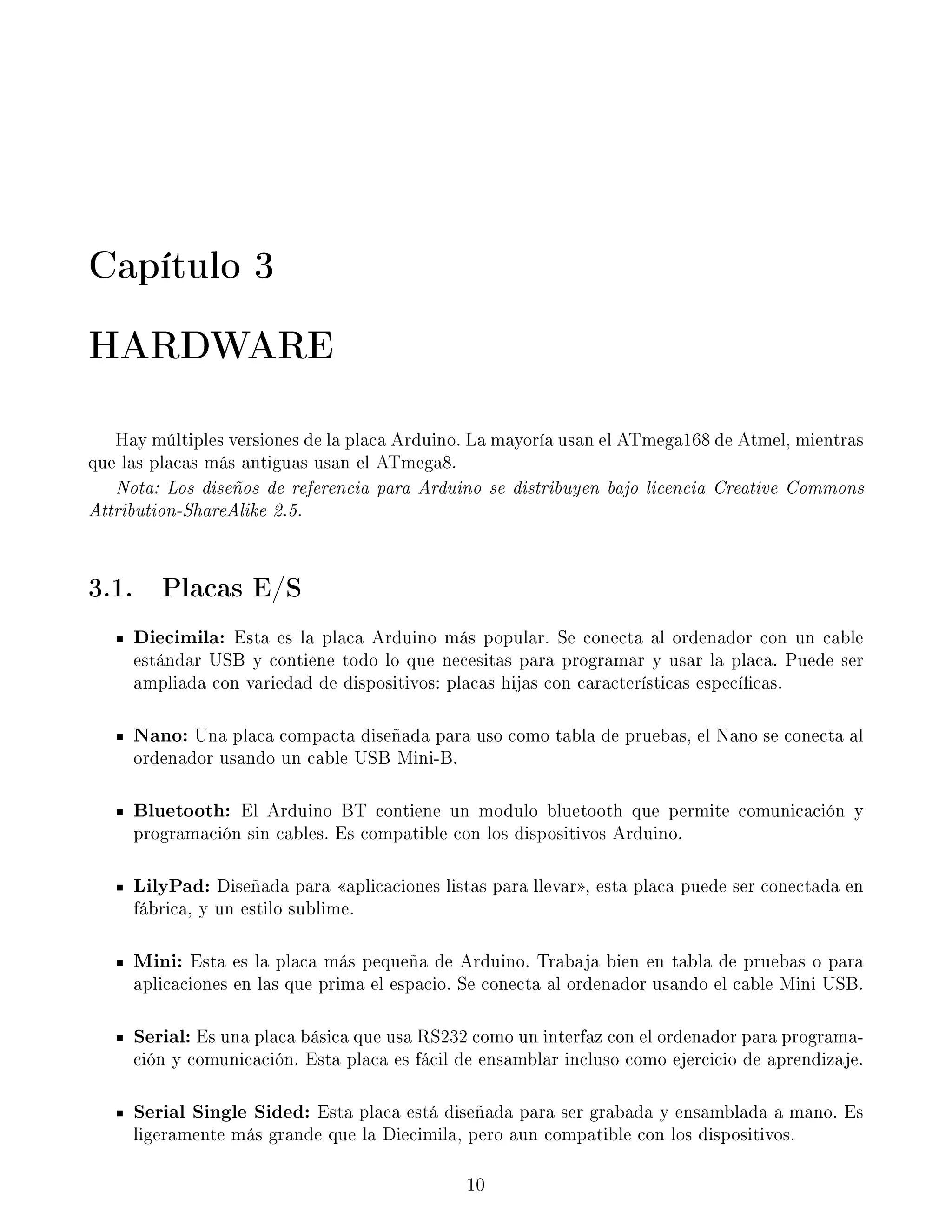 Capítulo 3
HARDWARE
Hay múltiples versiones de la placa Arduino. La mayoría usan el ATmega168 de Atmel, mientras
que las placas más antiguas usan el ATmega8.
Nota: Los diseños de referencia para Arduino se distribuyen bajo licencia Creative Commons
Attribution-ShareAlike 2.5.
3.1. Placas E/S
Diecimila: Esta es la placa Arduino más popular. Se conecta al ordenador con un cable
estándar USB y contiene todo lo que necesitas para programar y usar la placa. Puede ser
ampliada con variedad de dispositivos: placas hijas con características especícas.
Nano: Una placa compacta diseñada para uso como tabla de pruebas, el Nano se conecta al
ordenador usando un cable USB Mini-B.
Bluetooth: El Arduino BT contiene un modulo bluetooth que permite comunicación y
programación sin cables. Es compatible con los dispositivos Arduino.
LilyPad: Diseñada para aplicaciones listas para llevar, esta placa puede ser conectada en
fábrica, y un estilo sublime.
Mini: Esta es la placa más pequeña de Arduino. Trabaja bien en tabla de pruebas o para
aplicaciones en las que prima el espacio. Se conecta al ordenador usando el cable Mini USB.
Serial: Es una placa básica que usa RS232 como un interfaz con el ordenador para programa-
ción y comunicación. Esta placa es fácil de ensamblar incluso como ejercicio de aprendizaje.
Serial Single Sided: Esta placa está diseñada para ser grabada y ensamblada a mano. Es
ligeramente más grande que la Diecimila, pero aun compatible con los dispositivos.
10
 