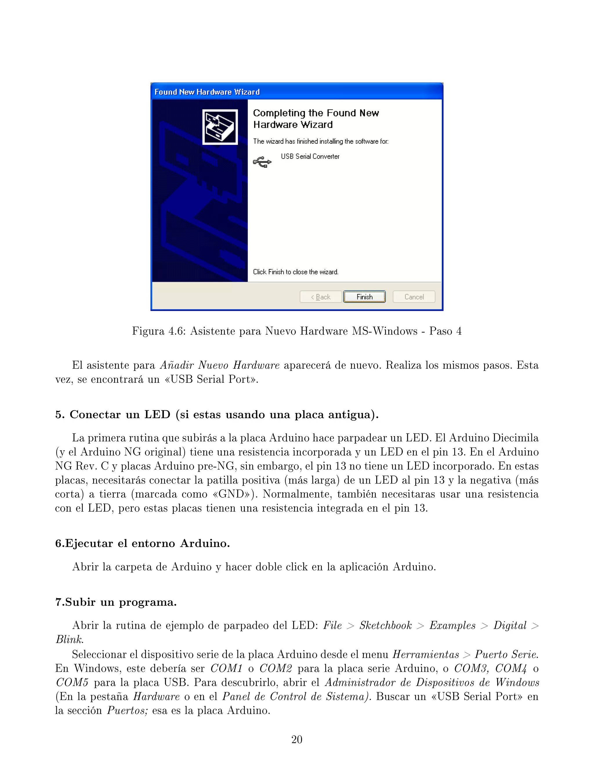 Figura 4.6: Asistente para Nuevo Hardware MS-Windows - Paso 4
El asistente para Añadir Nuevo Hardware aparecerá de nuevo. Realiza los mismos pasos. Esta
vez, se encontrará un USB Serial Port.
5. Conectar un LED (si estas usando una placa antigua).
La primera rutina que subirás a la placa Arduino hace parpadear un LED. El Arduino Diecimila
(y el Arduino NG original) tiene una resistencia incorporada y un LED en el pin 13. En el Arduino
NG Rev. C y placas Arduino pre-NG, sin embargo, el pin 13 no tiene un LED incorporado. En estas
placas, necesitarás conectar la patilla positiva (más larga) de un LED al pin 13 y la negativa (más
corta) a tierra (marcada como GND). Normalmente, también necesitaras usar una resistencia
con el LED, pero estas placas tienen una resistencia integrada en el pin 13.
6.Ejecutar el entorno Arduino.
Abrir la carpeta de Arduino y hacer doble click en la aplicación Arduino.
7.Subir un programa.
Abrir la rutina de ejemplo de parpadeo del LED: File  Sketchbook  Examples  Digital 
Blink.
Seleccionar el dispositivo serie de la placa Arduino desde el menu Herramientas  Puerto Serie.
En Windows, este debería ser COM1 o COM2 para la placa serie Arduino, o COM3, COM4 o
COM5 para la placa USB. Para descubrirlo, abrir el Administrador de Dispositivos de Windows
(En la pestaña Hardware o en el Panel de Control de Sistema). Buscar un USB Serial Port en
la sección Puertos; esa es la placa Arduino.
20
 