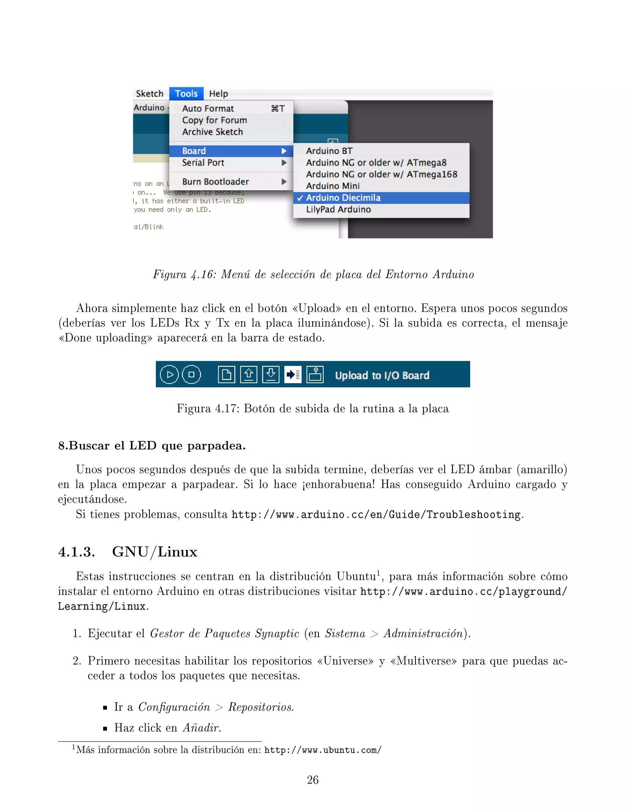 Figura 4.16: Menú de selección de placa del Entorno Arduino
Ahora simplemente haz click en el botón Upload en el entorno. Espera unos pocos segundos
(deberías ver los LEDs Rx y Tx en la placa iluminándose). Si la subida es correcta, el mensaje
Done uploading aparecerá en la barra de estado.
Figura 4.17: Botón de subida de la rutina a la placa
8.Buscar el LED que parpadea.
Unos pocos segundos después de que la subida termine, deberías ver el LED ámbar (amarillo)
en la placa empezar a parpadear. Si lo hace ½enhorabuena! Has conseguido Arduino cargado y
ejecutándose.
Si tienes problemas, consulta http://www.arduino.cc/en/Guide/Troubleshooting.
4.1.3. GNU/Linux
Estas instrucciones se centran en la distribución Ubuntu1
, para más información sobre cómo
instalar el entorno Arduino en otras distribuciones visitar http://www.arduino.cc/playground/
Learning/Linux.
1. Ejecutar el Gestor de Paquetes Synaptic (en Sistema  Administración).
2. Primero necesitas habilitar los repositorios Universe y Multiverse para que puedas ac-
ceder a todos los paquetes que necesitas.
Ir a Conguración  Repositorios.
Haz click en Añadir.
1Más información sobre la distribución en: http://www.ubuntu.com/
26
 