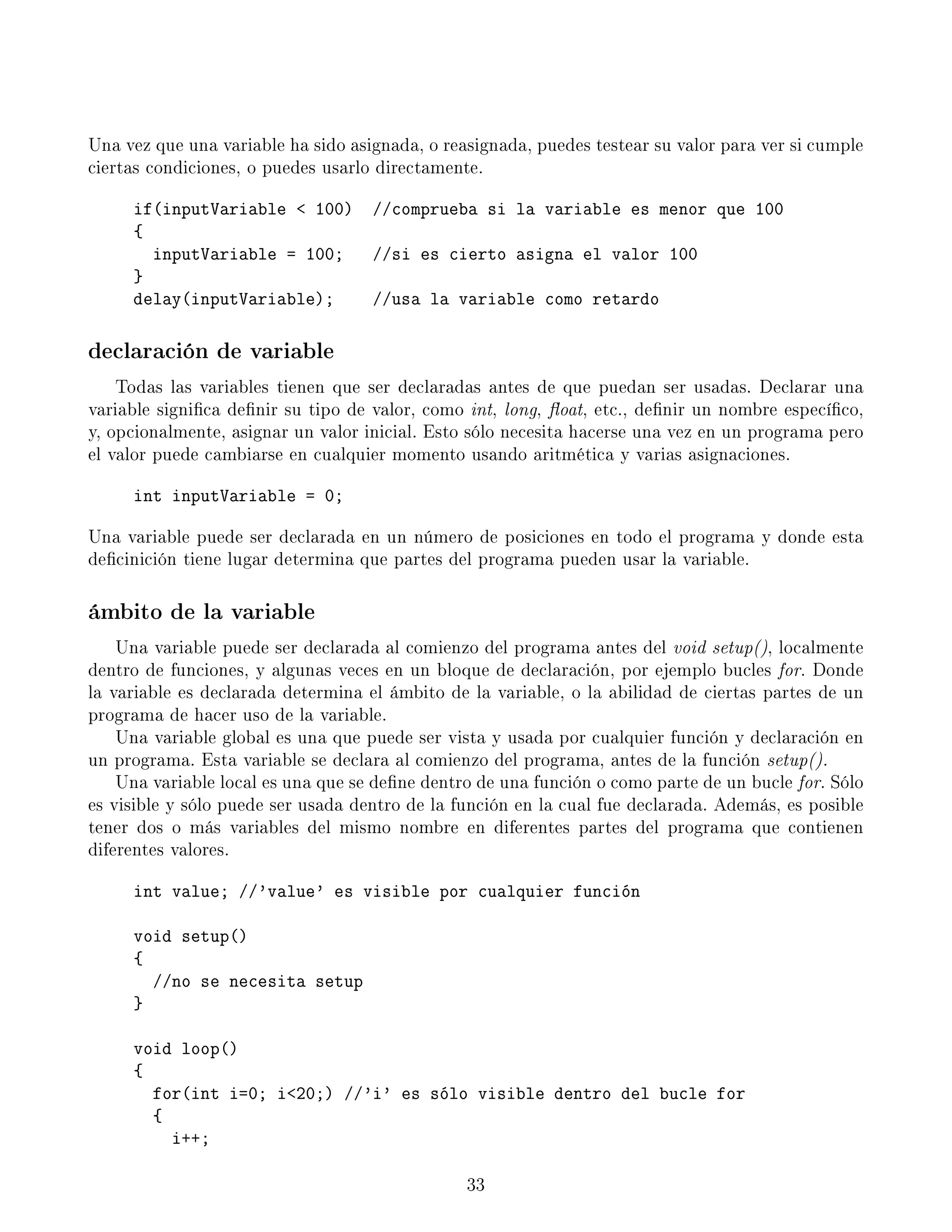 Una vez que una variable ha sido asignada, o reasignada, puedes testear su valor para ver si cumple
ciertas condiciones, o puedes usarlo directamente.
if(inputVariable  100) //comprueba si la variable es menor que 100
{
inputVariable = 100; //si es cierto asigna el valor 100
}
delay(inputVariable); //usa la variable como retardo
declaración de variable
Todas las variables tienen que ser declaradas antes de que puedan ser usadas. Declarar una
variable signica denir su tipo de valor, como int, long, oat, etc., denir un nombre especíco,
y, opcionalmente, asignar un valor inicial. Esto sólo necesita hacerse una vez en un programa pero
el valor puede cambiarse en cualquier momento usando aritmética y varias asignaciones.
int inputVariable = 0;
Una variable puede ser declarada en un número de posiciones en todo el programa y donde esta
decinición tiene lugar determina que partes del programa pueden usar la variable.
ámbito de la variable
Una variable puede ser declarada al comienzo del programa antes del void setup(), localmente
dentro de funciones, y algunas veces en un bloque de declaración, por ejemplo bucles for. Donde
la variable es declarada determina el ámbito de la variable, o la abilidad de ciertas partes de un
programa de hacer uso de la variable.
Una variable global es una que puede ser vista y usada por cualquier función y declaración en
un programa. Esta variable se declara al comienzo del programa, antes de la función setup().
Una variable local es una que se dene dentro de una función o como parte de un bucle for. Sólo
es visible y sólo puede ser usada dentro de la función en la cual fue declarada. Además, es posible
tener dos o más variables del mismo nombre en diferentes partes del programa que contienen
diferentes valores.
int value; //'value' es visible por cualquier función
void setup()
{
//no se necesita setup
}
void loop()
{
for(int i=0; i20;) //'i' es sólo visible dentro del bucle for
{
i++;
33
 