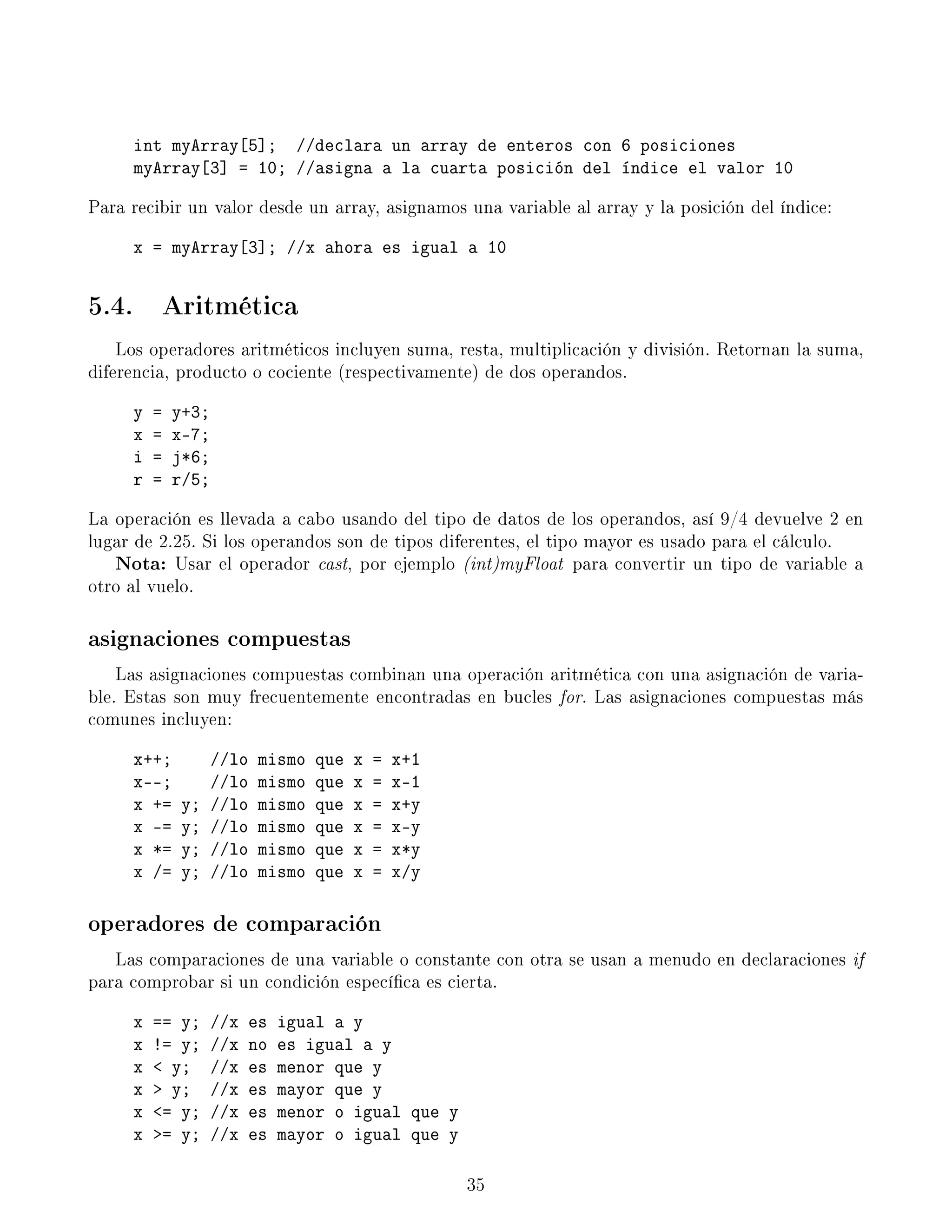 int myArray[5]; //declara un array de enteros con 6 posiciones
myArray[3] = 10; //asigna a la cuarta posición del índice el valor 10
Para recibir un valor desde un array, asignamos una variable al array y la posición del índice:
x = myArray[3]; //x ahora es igual a 10
5.4. Aritmética
Los operadores aritméticos incluyen suma, resta, multiplicación y división. Retornan la suma,
diferencia, producto o cociente (respectivamente) de dos operandos.
y = y+3;
x = x-7;
i = j*6;
r = r/5;
La operación es llevada a cabo usando del tipo de datos de los operandos, así 9/4 devuelve 2 en
lugar de 2.25. Si los operandos son de tipos diferentes, el tipo mayor es usado para el cálculo.
Nota: Usar el operador cast, por ejemplo (int)myFloat para convertir un tipo de variable a
otro al vuelo.
asignaciones compuestas
Las asignaciones compuestas combinan una operación aritmética con una asignación de varia-
ble. Estas son muy frecuentemente encontradas en bucles for. Las asignaciones compuestas más
comunes incluyen:
x++; //lo mismo que x = x+1
x--; //lo mismo que x = x-1
x += y; //lo mismo que x = x+y
x -= y; //lo mismo que x = x-y
x *= y; //lo mismo que x = x*y
x /= y; //lo mismo que x = x/y
operadores de comparación
Las comparaciones de una variable o constante con otra se usan a menudo en declaraciones if
para comprobar si un condición especíca es cierta.
x == y; //x es igual a y
x != y; //x no es igual a y
x  y; //x es menor que y
x  y; //x es mayor que y
x = y; //x es menor o igual que y
x = y; //x es mayor o igual que y
35
 