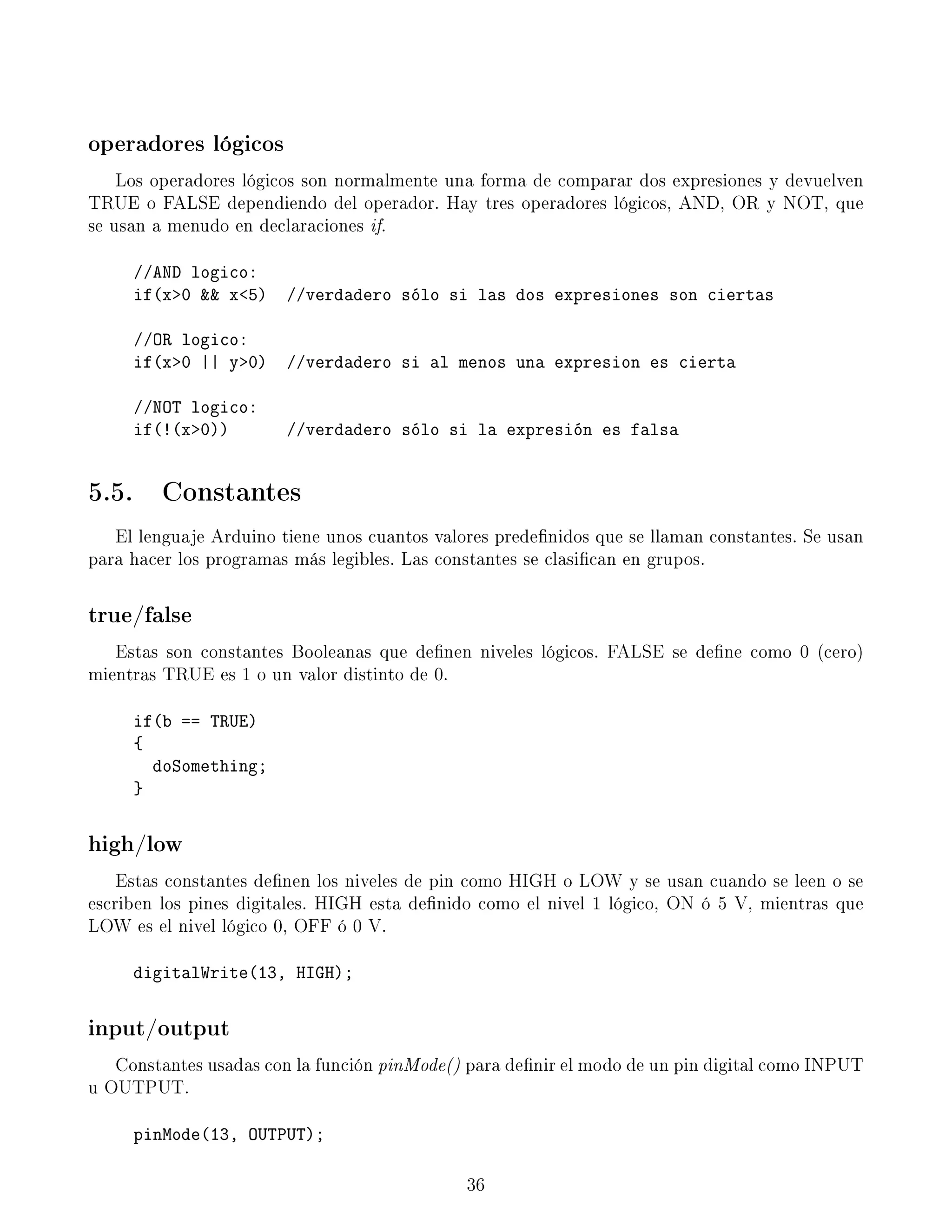 operadores lógicos
Los operadores lógicos son normalmente una forma de comparar dos expresiones y devuelven
TRUE o FALSE dependiendo del operador. Hay tres operadores lógicos, AND, OR y NOT, que
se usan a menudo en declaraciones if.
//AND logico:
if(x0  x5) //verdadero sólo si las dos expresiones son ciertas
//OR logico:
if(x0 || y0) //verdadero si al menos una expresion es cierta
//NOT logico:
if(!(x0)) //verdadero sólo si la expresión es falsa
5.5. Constantes
El lenguaje Arduino tiene unos cuantos valores predenidos que se llaman constantes. Se usan
para hacer los programas más legibles. Las constantes se clasican en grupos.
true/false
Estas son constantes Booleanas que denen niveles lógicos. FALSE se dene como 0 (cero)
mientras TRUE es 1 o un valor distinto de 0.
if(b == TRUE)
{
doSomething;
}
high/low
Estas constantes denen los niveles de pin como HIGH o LOW y se usan cuando se leen o se
escriben los pines digitales. HIGH esta denido como el nivel 1 lógico, ON ó 5 V, mientras que
LOW es el nivel lógico 0, OFF ó 0 V.
digitalWrite(13, HIGH);
input/output
Constantes usadas con la función pinMode() para denir el modo de un pin digital como INPUT
u OUTPUT.
pinMode(13, OUTPUT);
36
 