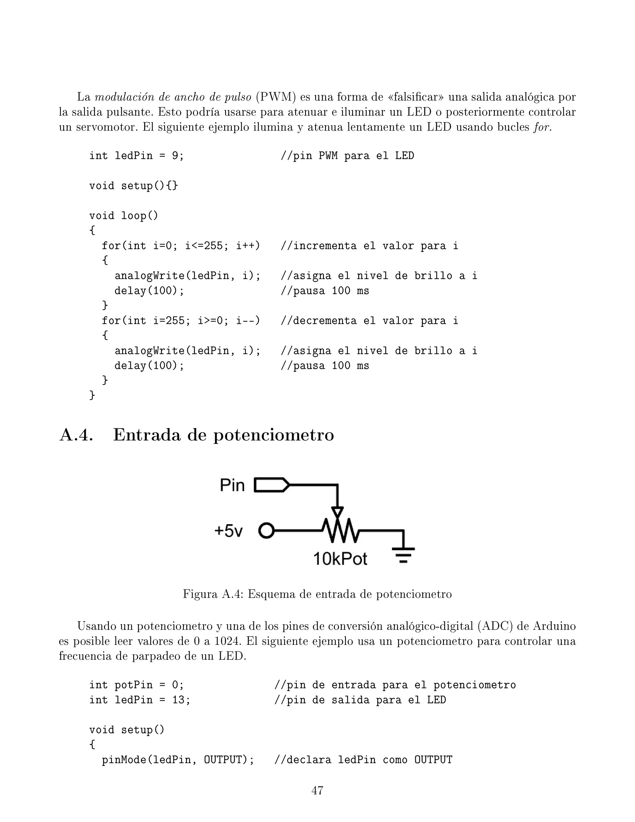 La modulación de ancho de pulso (PWM) es una forma de falsicar una salida analógica por
la salida pulsante. Esto podría usarse para atenuar e iluminar un LED o posteriormente controlar
un servomotor. El siguiente ejemplo ilumina y atenua lentamente un LED usando bucles for.
int ledPin = 9; //pin PWM para el LED
void setup(){}
void loop()
{
for(int i=0; i=255; i++) //incrementa el valor para i
{
analogWrite(ledPin, i); //asigna el nivel de brillo a i
delay(100); //pausa 100 ms
}
for(int i=255; i=0; i--) //decrementa el valor para i
{
analogWrite(ledPin, i); //asigna el nivel de brillo a i
delay(100); //pausa 100 ms
}
}
A.4. Entrada de potenciometro
Figura A.4: Esquema de entrada de potenciometro
Usando un potenciometro y una de los pines de conversión analógico-digital (ADC) de Arduino
es posible leer valores de 0 a 1024. El siguiente ejemplo usa un potenciometro para controlar una
frecuencia de parpadeo de un LED.
int potPin = 0; //pin de entrada para el potenciometro
int ledPin = 13; //pin de salida para el LED
void setup()
{
pinMode(ledPin, OUTPUT); //declara ledPin como OUTPUT
47
 