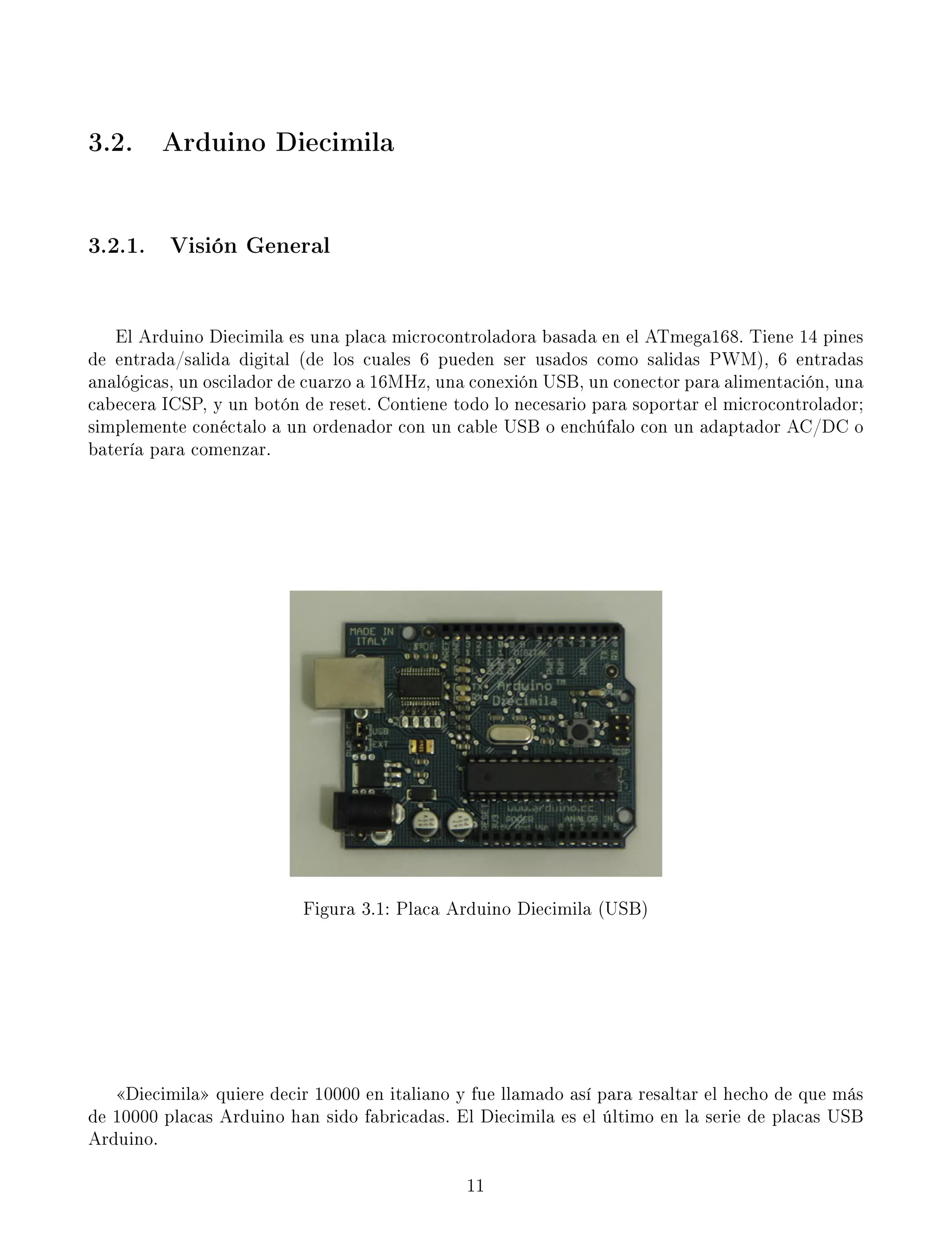 3.2. Arduino Diecimila
3.2.1. Visión General
El Arduino Diecimila es una placa microcontroladora basada en el ATmega168. Tiene 14 pines
de entrada/salida digital (de los cuales 6 pueden ser usados como salidas PWM), 6 entradas
analógicas, un oscilador de cuarzo a 16MHz, una conexión USB, un conector para alimentación, una
cabecera ICSP, y un botón de reset. Contiene todo lo necesario para soportar el microcontrolador;
simplemente conéctalo a un ordenador con un cable USB o enchúfalo con un adaptador AC/DC o
batería para comenzar.
Figura 3.1: Placa Arduino Diecimila (USB)
Diecimila quiere decir 10000 en italiano y fue llamado así para resaltar el hecho de que más
de 10000 placas Arduino han sido fabricadas. El Diecimila es el último en la serie de placas USB
Arduino.
11
 
