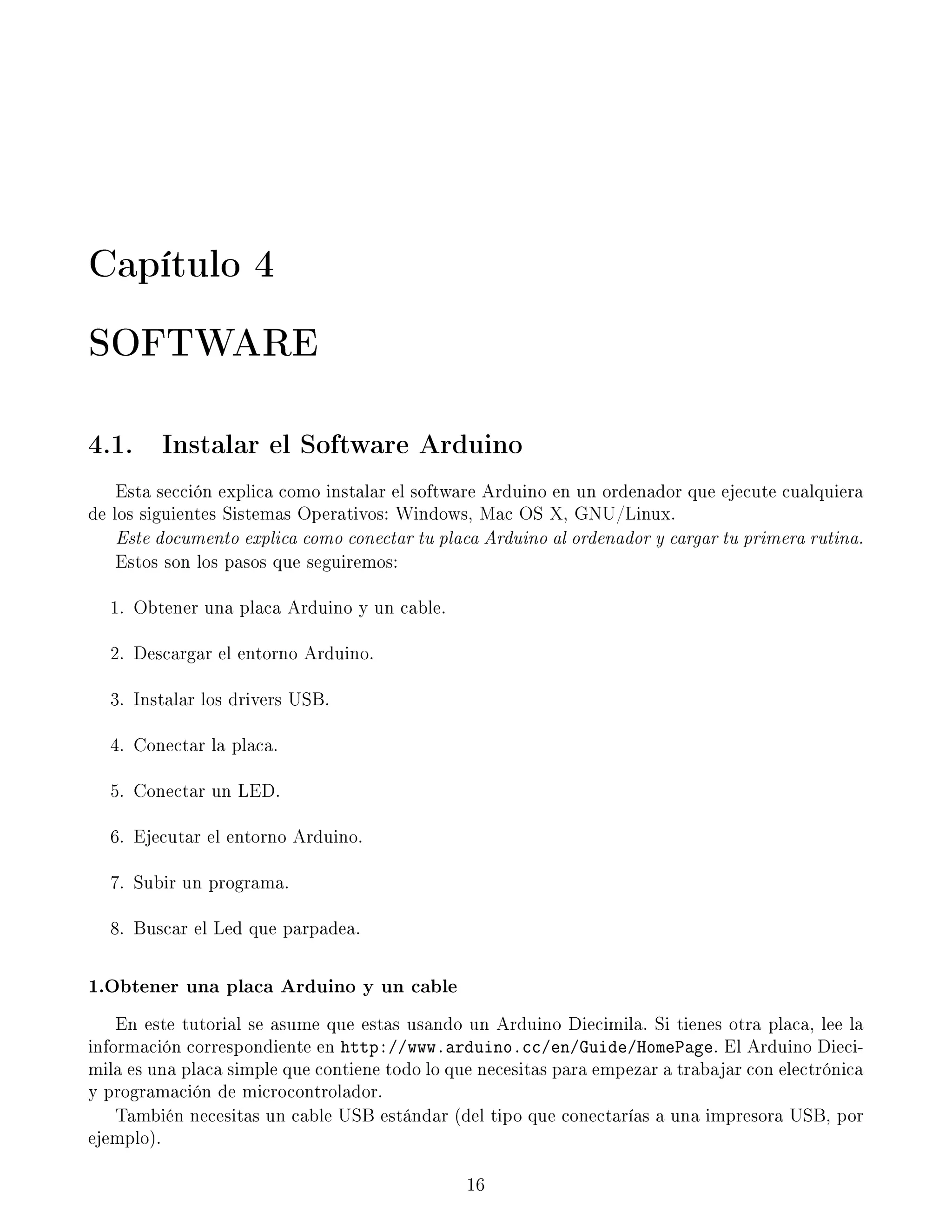 Capítulo 4
SOFTWARE
4.1. Instalar el Software Arduino
Esta sección explica como instalar el software Arduino en un ordenador que ejecute cualquiera
de los siguientes Sistemas Operativos: Windows, Mac OS X, GNU/Linux.
Este documento explica como conectar tu placa Arduino al ordenador y cargar tu primera rutina.
Estos son los pasos que seguiremos:
1. Obtener una placa Arduino y un cable.
2. Descargar el entorno Arduino.
3. Instalar los drivers USB.
4. Conectar la placa.
5. Conectar un LED.
6. Ejecutar el entorno Arduino.
7. Subir un programa.
8. Buscar el Led que parpadea.
1.Obtener una placa Arduino y un cable
En este tutorial se asume que estas usando un Arduino Diecimila. Si tienes otra placa, lee la
información correspondiente en http://www.arduino.cc/en/Guide/HomePage. El Arduino Dieci-
mila es una placa simple que contiene todo lo que necesitas para empezar a trabajar con electrónica
y programación de microcontrolador.
También necesitas un cable USB estándar (del tipo que conectarías a una impresora USB, por
ejemplo).
16
 