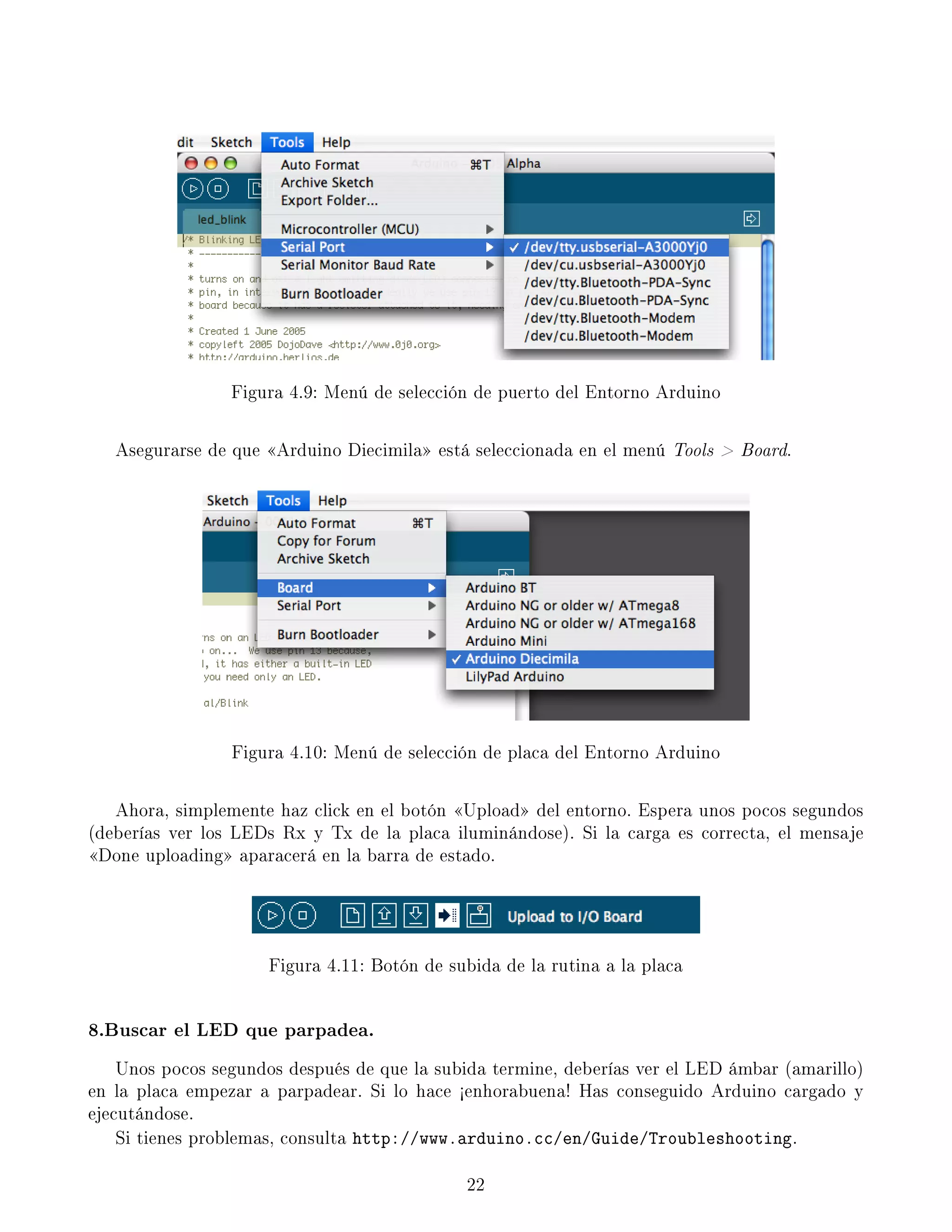 Figura 4.9: Menú de selección de puerto del Entorno Arduino
Asegurarse de que Arduino Diecimila está seleccionada en el menú Tools  Board.
Figura 4.10: Menú de selección de placa del Entorno Arduino
Ahora, simplemente haz click en el botón Upload del entorno. Espera unos pocos segundos
(deberías ver los LEDs Rx y Tx de la placa iluminándose). Si la carga es correcta, el mensaje
Done uploading aparacerá en la barra de estado.
Figura 4.11: Botón de subida de la rutina a la placa
8.Buscar el LED que parpadea.
Unos pocos segundos después de que la subida termine, deberías ver el LED ámbar (amarillo)
en la placa empezar a parpadear. Si lo hace ½enhorabuena! Has conseguido Arduino cargado y
ejecutándose.
Si tienes problemas, consulta http://www.arduino.cc/en/Guide/Troubleshooting.
22
 
