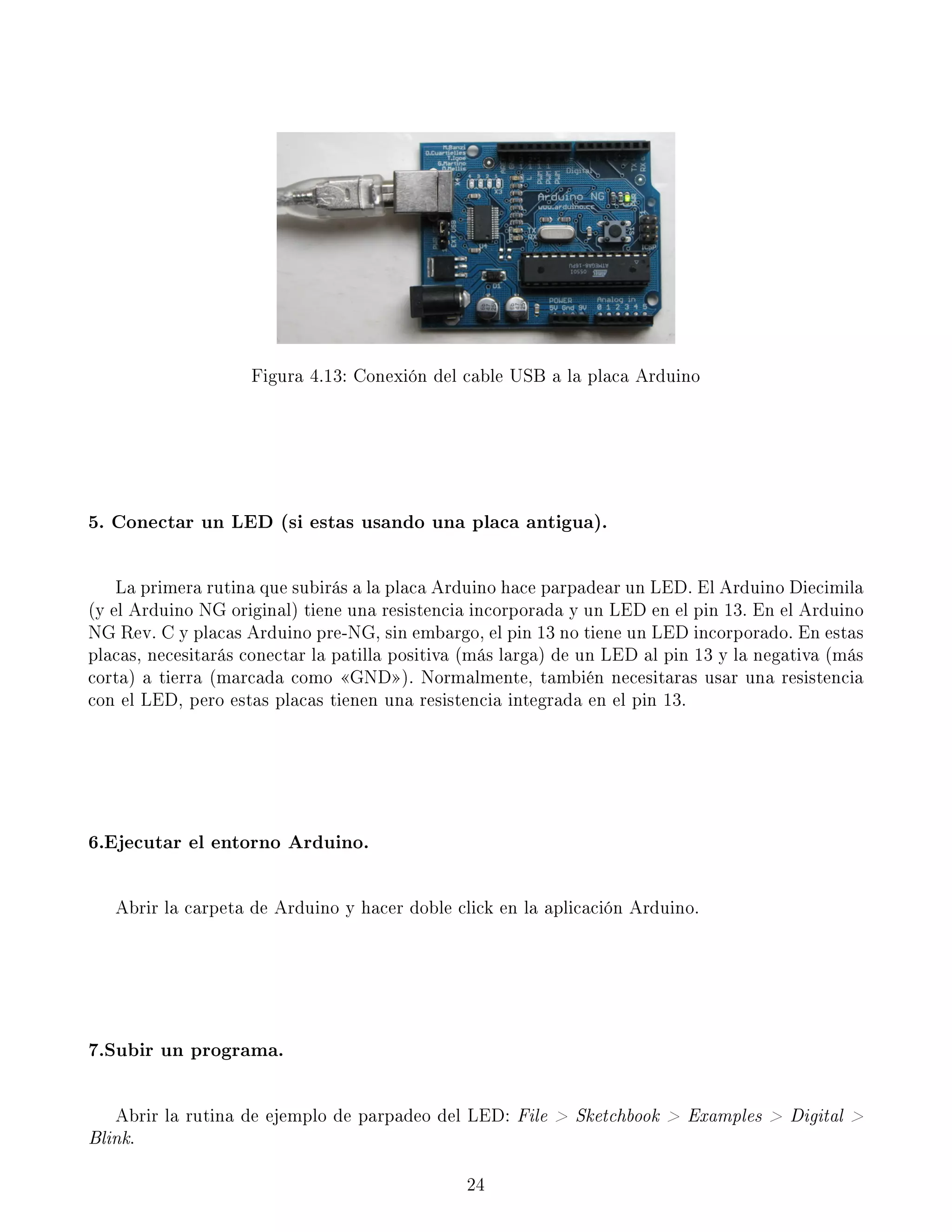 Figura 4.13: Conexión del cable USB a la placa Arduino
5. Conectar un LED (si estas usando una placa antigua).
La primera rutina que subirás a la placa Arduino hace parpadear un LED. El Arduino Diecimila
(y el Arduino NG original) tiene una resistencia incorporada y un LED en el pin 13. En el Arduino
NG Rev. C y placas Arduino pre-NG, sin embargo, el pin 13 no tiene un LED incorporado. En estas
placas, necesitarás conectar la patilla positiva (más larga) de un LED al pin 13 y la negativa (más
corta) a tierra (marcada como GND). Normalmente, también necesitaras usar una resistencia
con el LED, pero estas placas tienen una resistencia integrada en el pin 13.
6.Ejecutar el entorno Arduino.
Abrir la carpeta de Arduino y hacer doble click en la aplicación Arduino.
7.Subir un programa.
Abrir la rutina de ejemplo de parpadeo del LED: File  Sketchbook  Examples  Digital 
Blink.
24
 