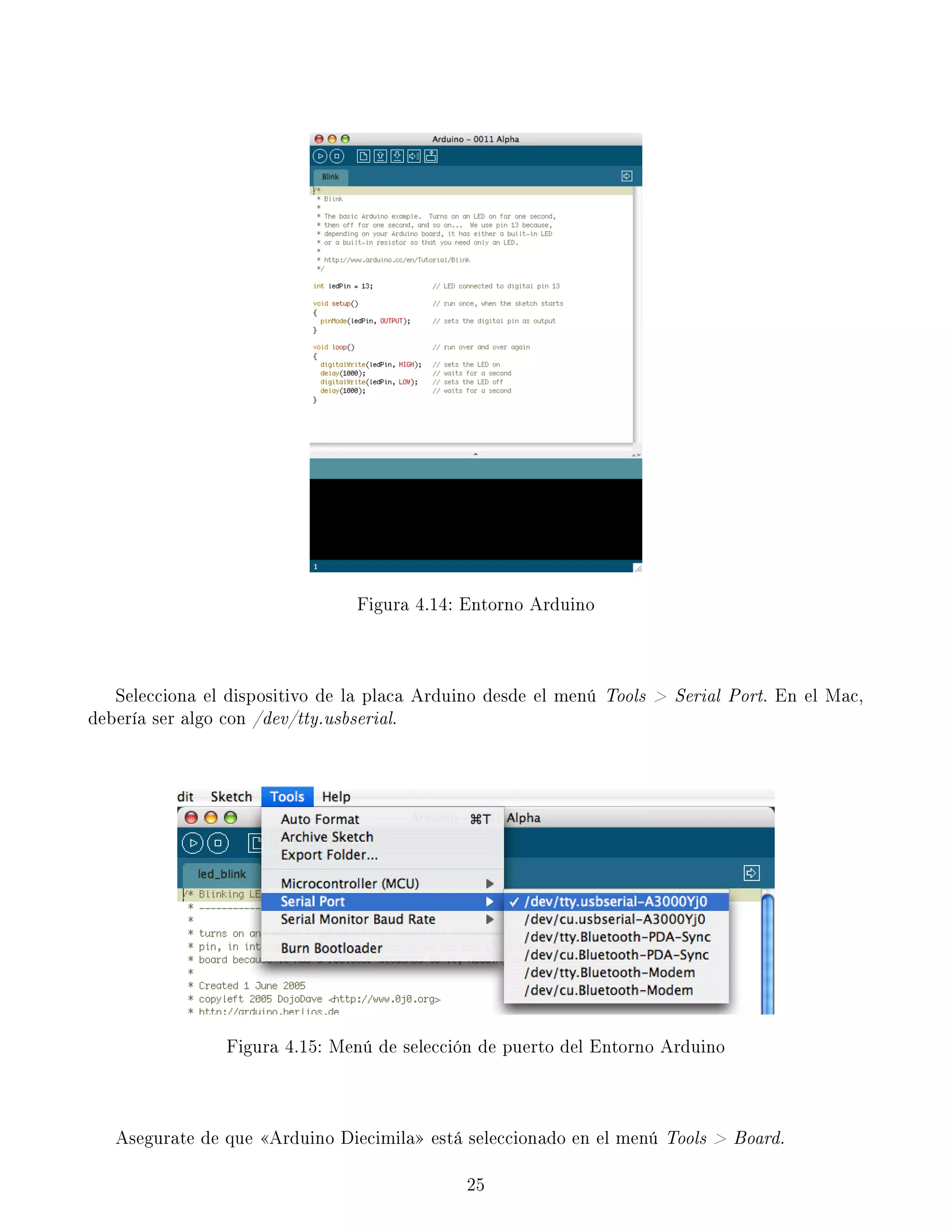 Figura 4.14: Entorno Arduino
Selecciona el dispositivo de la placa Arduino desde el menú Tools  Serial Port. En el Mac,
debería ser algo con /dev/tty.usbserial.
Figura 4.15: Menú de selección de puerto del Entorno Arduino
Asegurate de que Arduino Diecimila está seleccionado en el menú Tools  Board.
25
 