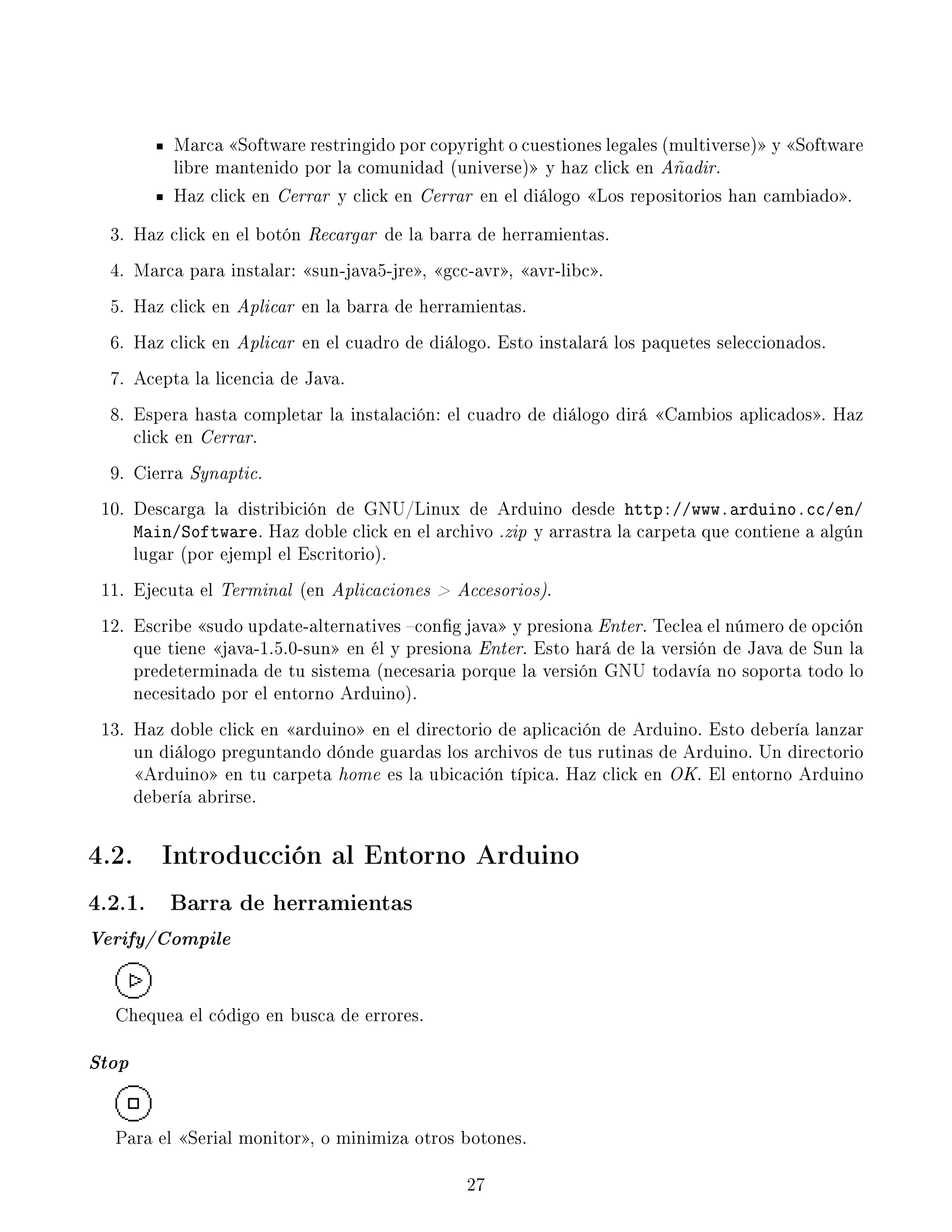 Marca Software restringido por copyright o cuestiones legales (multiverse) y Software
libre mantenido por la comunidad (universe) y haz click en Añadir.
Haz click en Cerrar y click en Cerrar en el diálogo Los repositorios han cambiado.
3. Haz click en el botón Recargar de la barra de herramientas.
4. Marca para instalar: sun-java5-jre, gcc-avr, avr-libc.
5. Haz click en Aplicar en la barra de herramientas.
6. Haz click en Aplicar en el cuadro de diálogo. Esto instalará los paquetes seleccionados.
7. Acepta la licencia de Java.
8. Espera hasta completar la instalación: el cuadro de diálogo dirá Cambios aplicados. Haz
click en Cerrar.
9. Cierra Synaptic.
10. Descarga la distribición de GNU/Linux de Arduino desde http://www.arduino.cc/en/
Main/Software. Haz doble click en el archivo .zip y arrastra la carpeta que contiene a algún
lugar (por ejempl el Escritorio).
11. Ejecuta el Terminal (en Aplicaciones  Accesorios).
12. Escribe sudo update-alternatives cong java y presiona Enter. Teclea el número de opción
que tiene java-1.5.0-sun en él y presiona Enter. Esto hará de la versión de Java de Sun la
predeterminada de tu sistema (necesaria porque la versión GNU todavía no soporta todo lo
necesitado por el entorno Arduino).
13. Haz doble click en arduino en el directorio de aplicación de Arduino. Esto debería lanzar
un diálogo preguntando dónde guardas los archivos de tus rutinas de Arduino. Un directorio
Arduino en tu carpeta home es la ubicación típica. Haz click en OK. El entorno Arduino
debería abrirse.
4.2. Introducción al Entorno Arduino
4.2.1. Barra de herramientas
Verify/Compile
Chequea el código en busca de errores.
Stop
Para el Serial monitor, o minimiza otros botones.
27
 
