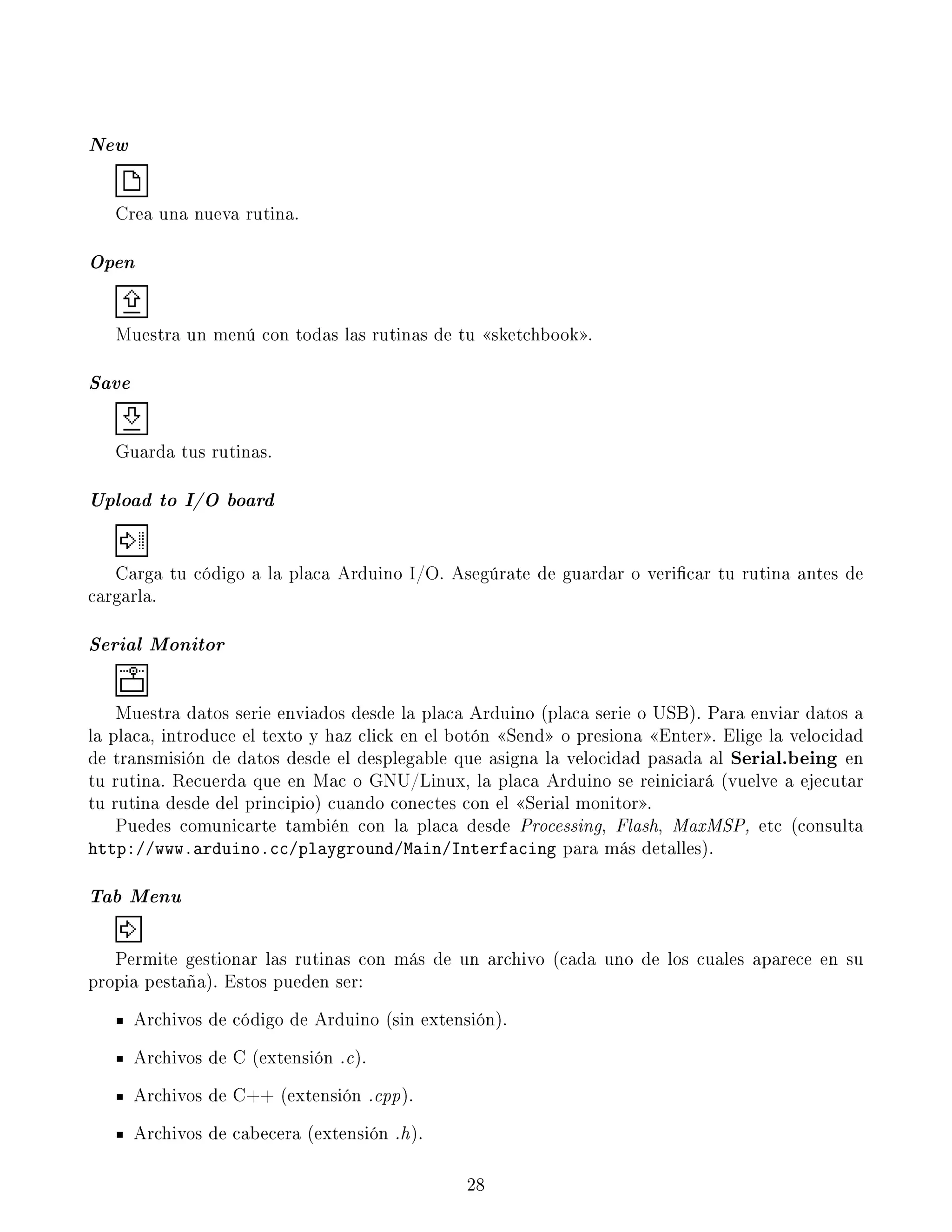 New
Crea una nueva rutina.
Open
Muestra un menú con todas las rutinas de tu sketchbook.
Save
Guarda tus rutinas.
Upload to I/O board
Carga tu código a la placa Arduino I/O. Asegúrate de guardar o vericar tu rutina antes de
cargarla.
Serial Monitor
Muestra datos serie enviados desde la placa Arduino (placa serie o USB). Para enviar datos a
la placa, introduce el texto y haz click en el botón Send o presiona Enter. Elige la velocidad
de transmisión de datos desde el desplegable que asigna la velocidad pasada al Serial.being en
tu rutina. Recuerda que en Mac o GNU/Linux, la placa Arduino se reiniciará (vuelve a ejecutar
tu rutina desde del principio) cuando conectes con el Serial monitor.
Puedes comunicarte también con la placa desde Processing, Flash, MaxMSP, etc (consulta
http://www.arduino.cc/playground/Main/Interfacing para más detalles).
Tab Menu
Permite gestionar las rutinas con más de un archivo (cada uno de los cuales aparece en su
propia pestaña). Estos pueden ser:
Archivos de código de Arduino (sin extensión).
Archivos de C (extensión .c).
Archivos de C++ (extensión .cpp).
Archivos de cabecera (extensión .h).
28
 