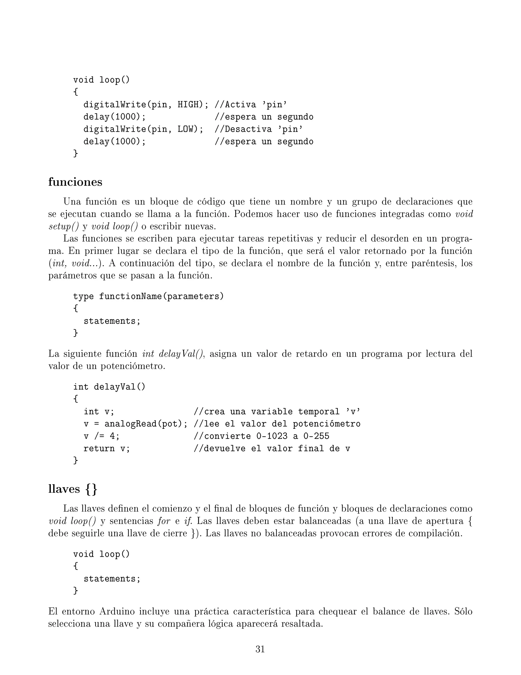 void loop()
{
digitalWrite(pin, HIGH); //Activa 'pin'
delay(1000); //espera un segundo
digitalWrite(pin, LOW); //Desactiva 'pin'
delay(1000); //espera un segundo
}
funciones
Una función es un bloque de código que tiene un nombre y un grupo de declaraciones que
se ejecutan cuando se llama a la función. Podemos hacer uso de funciones integradas como void
setup() y void loop() o escribir nuevas.
Las funciones se escriben para ejecutar tareas repetitivas y reducir el desorden en un progra-
ma. En primer lugar se declara el tipo de la función, que será el valor retornado por la función
(int, void...). A continuación del tipo, se declara el nombre de la función y, entre paréntesis, los
parámetros que se pasan a la función.
type functionName(parameters)
{
statements;
}
La siguiente función int delayVal(), asigna un valor de retardo en un programa por lectura del
valor de un potenciómetro.
int delayVal()
{
int v; //crea una variable temporal 'v'
v = analogRead(pot); //lee el valor del potenciómetro
v /= 4; //convierte 0-1023 a 0-255
return v; //devuelve el valor final de v
}
llaves {}
Las llaves denen el comienzo y el nal de bloques de función y bloques de declaraciones como
void loop() y sentencias for e if. Las llaves deben estar balanceadas (a una llave de apertura {
debe seguirle una llave de cierre }). Las llaves no balanceadas provocan errores de compilación.
void loop()
{
statements;
}
El entorno Arduino incluye una práctica característica para chequear el balance de llaves. Sólo
selecciona una llave y su compañera lógica aparecerá resaltada.
31
 
