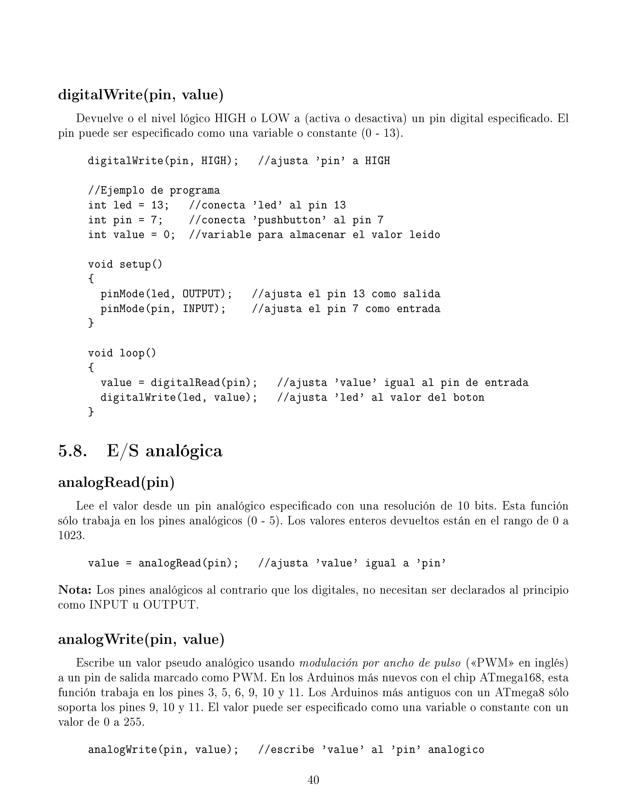 digitalWrite(pin, value)
Devuelve o el nivel lógico HIGH o LOW a (activa o desactiva) un pin digital especicado. El
pin puede ser especicado como una variable o constante (0 - 13).
digitalWrite(pin, HIGH); //ajusta 'pin' a HIGH
//Ejemplo de programa
int led = 13; //conecta 'led' al pin 13
int pin = 7; //conecta 'pushbutton' al pin 7
int value = 0; //variable para almacenar el valor leido
void setup()
{
pinMode(led, OUTPUT); //ajusta el pin 13 como salida
pinMode(pin, INPUT); //ajusta el pin 7 como entrada
}
void loop()
{
value = digitalRead(pin); //ajusta 'value' igual al pin de entrada
digitalWrite(led, value); //ajusta 'led' al valor del boton
}
5.8. E/S analógica
analogRead(pin)
Lee el valor desde un pin analógico especicado con una resolución de 10 bits. Esta función
sólo trabaja en los pines analógicos (0 - 5). Los valores enteros devueltos están en el rango de 0 a
1023.
value = analogRead(pin); //ajusta 'value' igual a 'pin'
Nota: Los pines analógicos al contrario que los digitales, no necesitan ser declarados al principio
como INPUT u OUTPUT.
analogWrite(pin, value)
Escribe un valor pseudo analógico usando modulación por ancho de pulso (PWM en inglés)
a un pin de salida marcado como PWM. En los Arduinos más nuevos con el chip ATmega168, esta
función trabaja en los pines 3, 5, 6, 9, 10 y 11. Los Arduinos más antiguos con un ATmega8 sólo
soporta los pines 9, 10 y 11. El valor puede ser especicado como una variable o constante con un
valor de 0 a 255.
analogWrite(pin, value); //escribe 'value' al 'pin' analogico
40
 