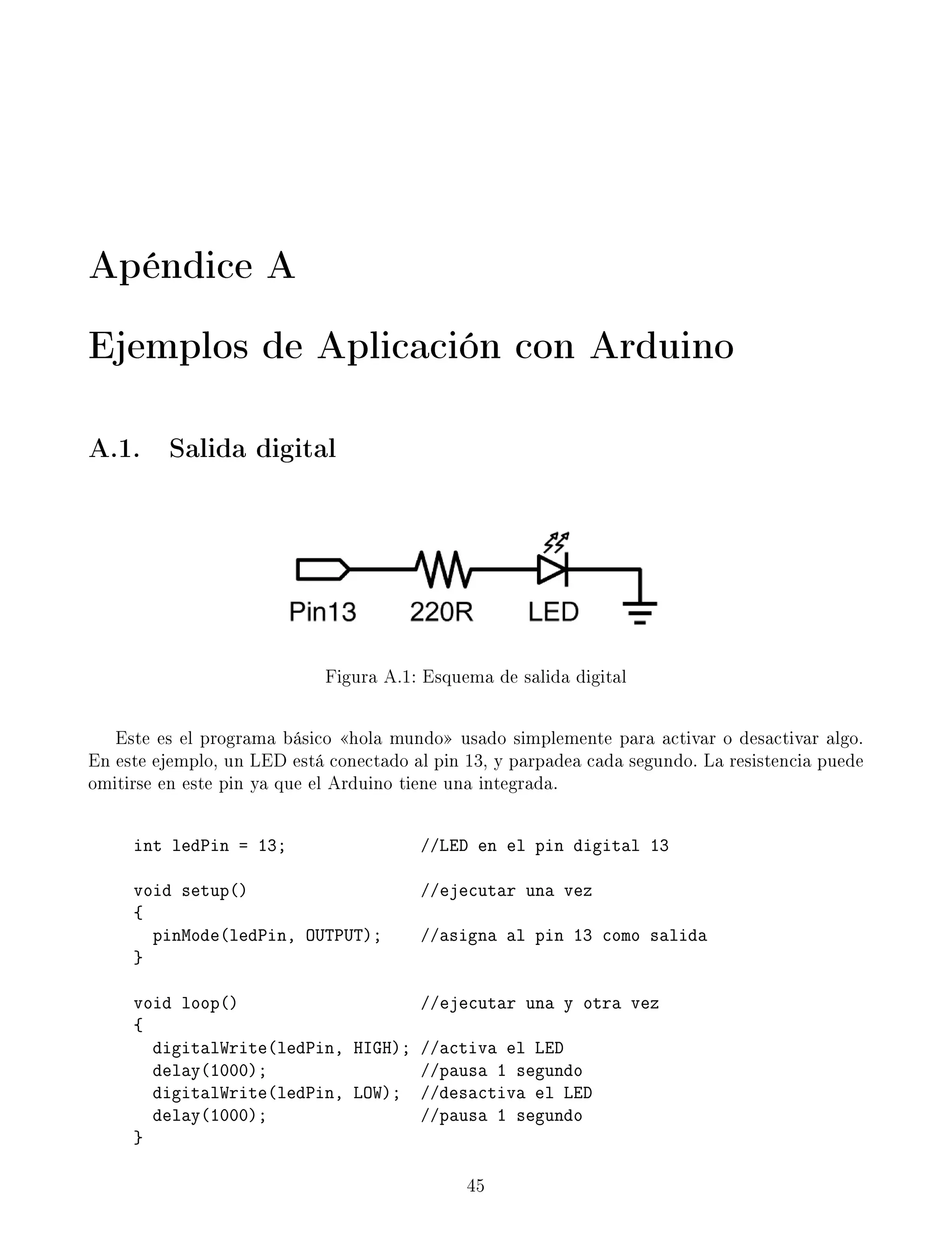Apéndice A
Ejemplos de Aplicación con Arduino
A.1. Salida digital
Figura A.1: Esquema de salida digital
Este es el programa básico hola mundo usado simplemente para activar o desactivar algo.
En este ejemplo, un LED está conectado al pin 13, y parpadea cada segundo. La resistencia puede
omitirse en este pin ya que el Arduino tiene una integrada.
int ledPin = 13; //LED en el pin digital 13
void setup() //ejecutar una vez
{
pinMode(ledPin, OUTPUT); //asigna al pin 13 como salida
}
void loop() //ejecutar una y otra vez
{
digitalWrite(ledPin, HIGH); //activa el LED
delay(1000); //pausa 1 segundo
digitalWrite(ledPin, LOW); //desactiva el LED
delay(1000); //pausa 1 segundo
}
45
 