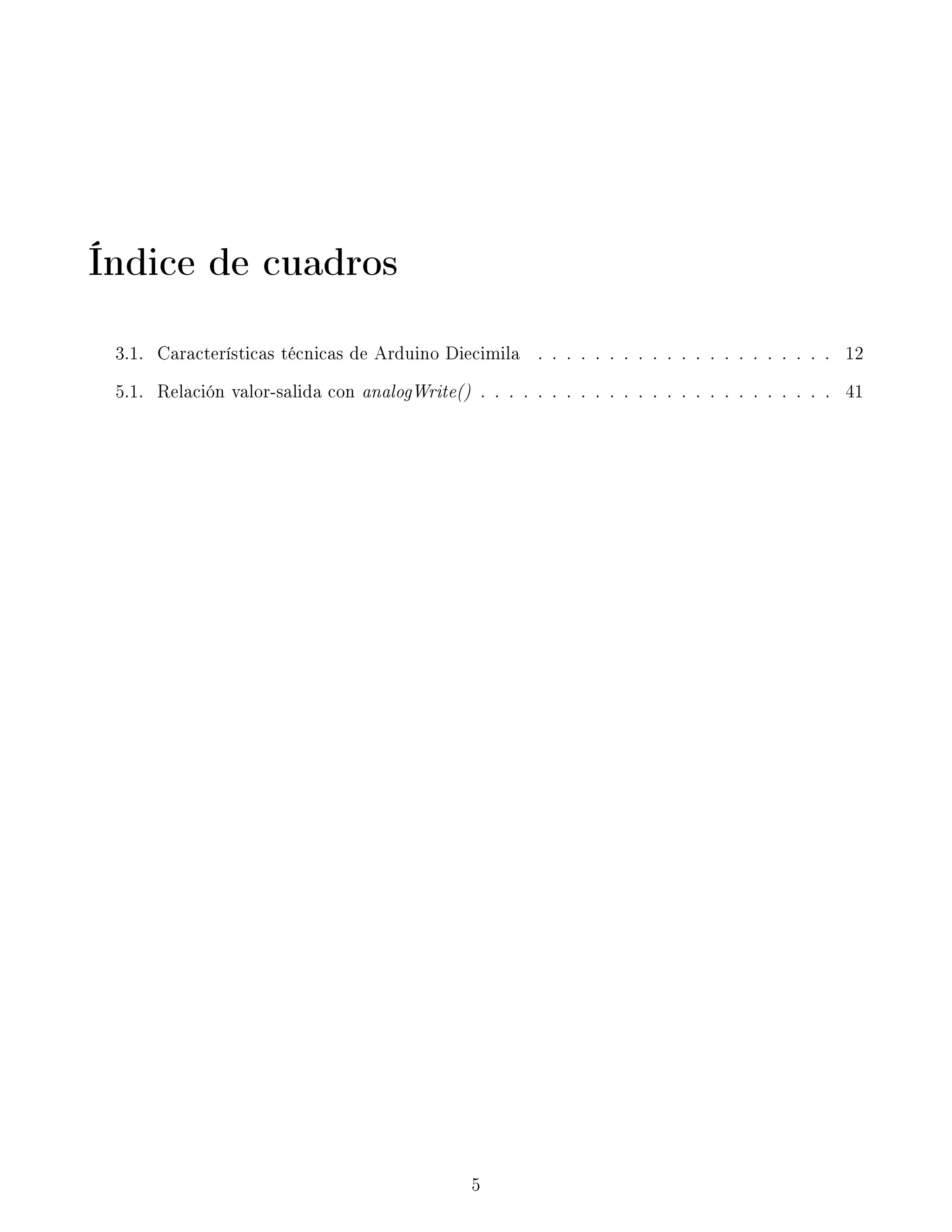 Índice de cuadros
3.1. Características técnicas de Arduino Diecimila . . . . . . . . . . . . . . . . . . . . . 12
5.1. Relación valor-salida con analogWrite() . . . . . . . . . . . . . . . . . . . . . . . . . 41
5
 