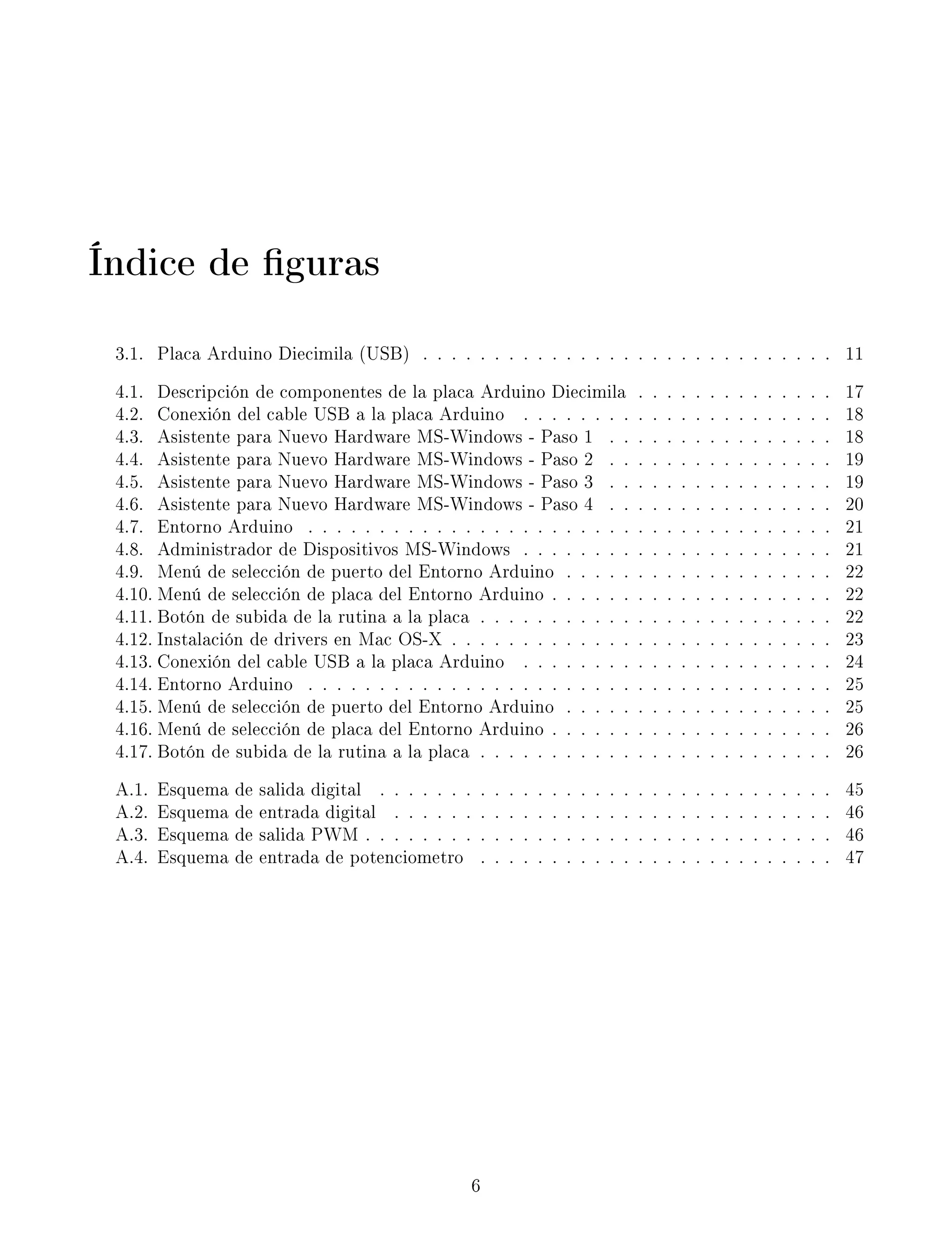 Índice de guras
3.1. Placa Arduino Diecimila (USB) . . . . . . . . . . . . . . . . . . . . . . . . . . . . . 11
4.1. Descripción de componentes de la placa Arduino Diecimila . . . . . . . . . . . . . . 17
4.2. Conexión del cable USB a la placa Arduino . . . . . . . . . . . . . . . . . . . . . . 18
4.3. Asistente para Nuevo Hardware MS-Windows - Paso 1 . . . . . . . . . . . . . . . . 18
4.4. Asistente para Nuevo Hardware MS-Windows - Paso 2 . . . . . . . . . . . . . . . . 19
4.5. Asistente para Nuevo Hardware MS-Windows - Paso 3 . . . . . . . . . . . . . . . . 19
4.6. Asistente para Nuevo Hardware MS-Windows - Paso 4 . . . . . . . . . . . . . . . . 20
4.7. Entorno Arduino . . . . . . . . . . . . . . . . . . . . . . . . . . . . . . . . . . . . . 21
4.8. Administrador de Dispositivos MS-Windows . . . . . . . . . . . . . . . . . . . . . . 21
4.9. Menú de selección de puerto del Entorno Arduino . . . . . . . . . . . . . . . . . . . 22
4.10. Menú de selección de placa del Entorno Arduino . . . . . . . . . . . . . . . . . . . . 22
4.11. Botón de subida de la rutina a la placa . . . . . . . . . . . . . . . . . . . . . . . . . 22
4.12. Instalación de drivers en Mac OS-X . . . . . . . . . . . . . . . . . . . . . . . . . . . 23
4.13. Conexión del cable USB a la placa Arduino . . . . . . . . . . . . . . . . . . . . . . 24
4.14. Entorno Arduino . . . . . . . . . . . . . . . . . . . . . . . . . . . . . . . . . . . . . 25
4.15. Menú de selección de puerto del Entorno Arduino . . . . . . . . . . . . . . . . . . . 25
4.16. Menú de selección de placa del Entorno Arduino . . . . . . . . . . . . . . . . . . . . 26
4.17. Botón de subida de la rutina a la placa . . . . . . . . . . . . . . . . . . . . . . . . . 26
A.1. Esquema de salida digital . . . . . . . . . . . . . . . . . . . . . . . . . . . . . . . . 45
A.2. Esquema de entrada digital . . . . . . . . . . . . . . . . . . . . . . . . . . . . . . . 46
A.3. Esquema de salida PWM . . . . . . . . . . . . . . . . . . . . . . . . . . . . . . . . . 46
A.4. Esquema de entrada de potenciometro . . . . . . . . . . . . . . . . . . . . . . . . . 47
6
 