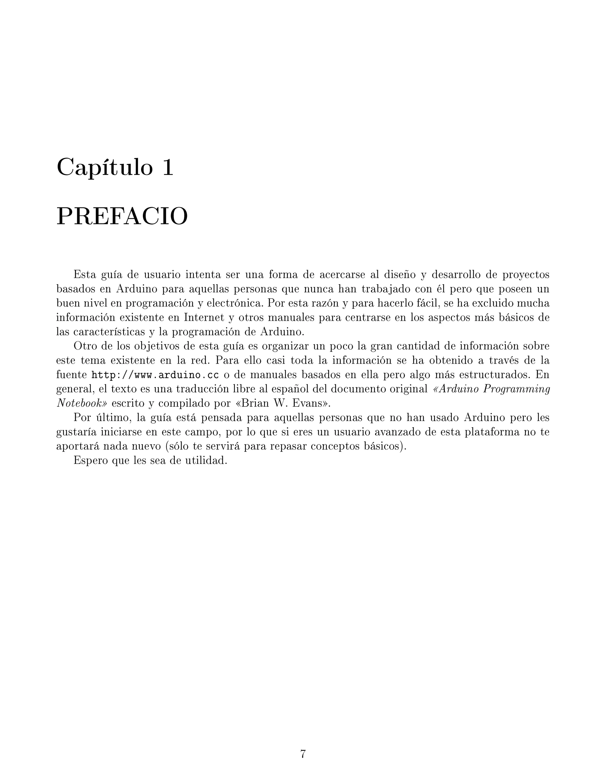 Capítulo 1
PREFACIO
Esta guía de usuario intenta ser una forma de acercarse al diseño y desarrollo de proyectos
basados en Arduino para aquellas personas que nunca han trabajado con él pero que poseen un
buen nivel en programación y electrónica. Por esta razón y para hacerlo fácil, se ha excluido mucha
información existente en Internet y otros manuales para centrarse en los aspectos más básicos de
las características y la programación de Arduino.
Otro de los objetivos de esta guía es organizar un poco la gran cantidad de información sobre
este tema existente en la red. Para ello casi toda la información se ha obtenido a través de la
fuente http://www.arduino.cc o de manuales basados en ella pero algo más estructurados. En
general, el texto es una traducción libre al español del documento original Arduino Programming
Notebook escrito y compilado por Brian W. Evans.
Por último, la guía está pensada para aquellas personas que no han usado Arduino pero les
gustaría iniciarse en este campo, por lo que si eres un usuario avanzado de esta plataforma no te
aportará nada nuevo (sólo te servirá para repasar conceptos básicos).
Espero que les sea de utilidad.
7
 