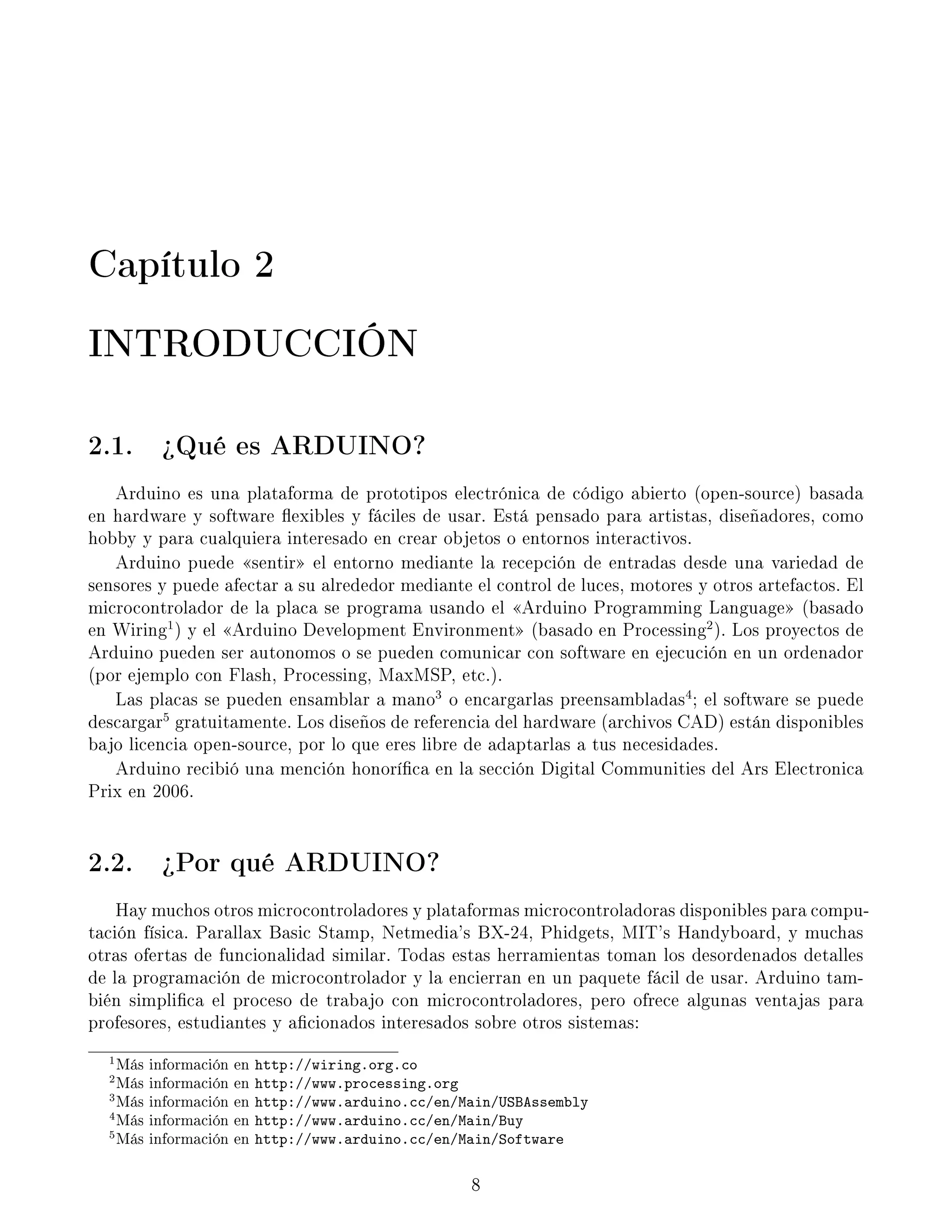 Capítulo 2
INTRODUCCIÓN
2.1. ¾Qué es ARDUINO?
Arduino es una plataforma de prototipos electrónica de código abierto (open-source) basada
en hardware y software exibles y fáciles de usar. Está pensado para artistas, diseñadores, como
hobby y para cualquiera interesado en crear objetos o entornos interactivos.
Arduino puede sentir el entorno mediante la recepción de entradas desde una variedad de
sensores y puede afectar a su alrededor mediante el control de luces, motores y otros artefactos. El
microcontrolador de la placa se programa usando el Arduino Programming Language (basado
en Wiring1
) y el Arduino Development Environment (basado en Processing2
). Los proyectos de
Arduino pueden ser autonomos o se pueden comunicar con software en ejecución en un ordenador
(por ejemplo con Flash, Processing, MaxMSP, etc.).
Las placas se pueden ensamblar a mano3
o encargarlas preensambladas4
; el software se puede
descargar5
gratuitamente. Los diseños de referencia del hardware (archivos CAD) están disponibles
bajo licencia open-source, por lo que eres libre de adaptarlas a tus necesidades.
Arduino recibió una mención honoríca en la sección Digital Communities del Ars Electronica
Prix en 2006.
2.2. ¾Por qué ARDUINO?
Hay muchos otros microcontroladores y plataformas microcontroladoras disponibles para compu-
tación física. Parallax Basic Stamp, Netmedia's BX-24, Phidgets, MIT's Handyboard, y muchas
otras ofertas de funcionalidad similar. Todas estas herramientas toman los desordenados detalles
de la programación de microcontrolador y la encierran en un paquete fácil de usar. Arduino tam-
bién simplica el proceso de trabajo con microcontroladores, pero ofrece algunas ventajas para
profesores, estudiantes y acionados interesados sobre otros sistemas:
1Más información en http://wiring.org.co
2Más información en http://www.processing.org
3Más información en http://www.arduino.cc/en/Main/USBAssembly
4Más información en http://www.arduino.cc/en/Main/Buy
5Más información en http://www.arduino.cc/en/Main/Software
8
 