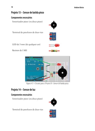 10

Arduino Básico

Projeto 13 – Sensor de batida piezo
Componentes necessários
Sonorizador piezo (ou disco piezo)

Terminal de parafusos de duas vias

LED de 5 mm (de qualquer cor)
Resistor de 1 MΩ

Figura 4.3 – Circuito para o Projeto 13 – Sensor de batida piezo.

Projeto 14 – Sensor de luz
Componentes necessários
Sonorizador piezo (ou disco piezo)

Terminal de parafusos de duas vias

 