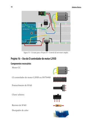 14

Arduino Básico

Figura 5.1 – Circuito para o Projeto 15 – Controle de um motor simples.

Projeto 16 – Uso do CI controlador de motor L293D
Componentes necessários
Motor CC

CI controlador de motor L293D ou SN754410

Potenciômetro de 10 kΩ	

Chave seletora	

Resistor de 10 kΩ
Dissipador de calor

 