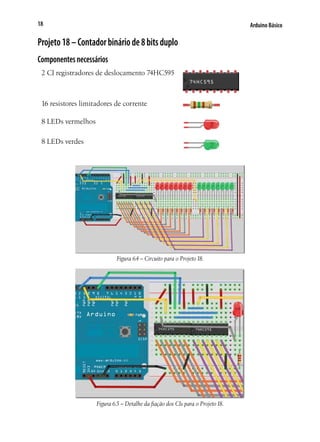 18

Arduino Básico

Projeto 18 – Contador binário de 8 bits duplo
Componentes necessários
2 CI registradores de deslocamento 74HC595

16 resistores limitadores de corrente
8 LEDs vermelhos
8 LEDs verdes

Figura 6.4 – Circuito para o Projeto 18.

Figura 6.5 – Detalhe da fiação dos CIs para o Projeto 18.

 