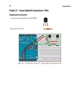 40

Arduino Básico

Projeto 37 – Sensor digital de temperatura 1-Wire
Componentes necessários
2 sensores de temperatura DS18B20

Resistor de 4,7 kΩ

Figura 13.3 – Circuito para o Projeto 37 – Sensor digital de temperatura 1-Wire.

 