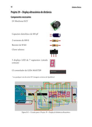 42

Arduino Básico

Projeto 39 – Display ultrassônico de distância
Componentes necessários
LV-MaxSonar EZ3*

Capacitor eletrolítico de 100 µF
2 resistores de 100 Ω
Resistor de 10 kΩ
Chave seletora	

5 displays LED de 7 segmentos (cátodo
comum)

CI controlador de LEDs MAX7219
*ou qualquer um da série LV (imagem cortesia da Sparkfun)

Figura 14.3 – Circuito para o Projeto 39 – Display de distância ultrassônico.

 