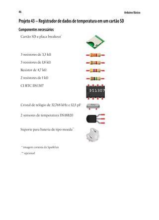 46

Arduino Básico

Projeto 43 – Registrador de dados de temperatura em um cartão SD
Componentes necessários
Cartão SD e placa breakout*

3 resistores de 3,3 kΩ
3 resistores de 1,8 kΩ
Resistor de 4,7 kΩ
2 resistores de 1 kΩ
CI RTC DS1307

Cristal de relógio de 32,768 kHz e 12,5 pF
2 sensores de temperatura DS18B20

Suporte para bateria de tipo moeda**

* imagem cortesia da Sparkfun
** opcional

 