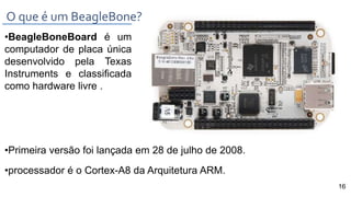 •BeagleBoneBoard é um
computador de placa única
desenvolvido pela Texas
Instruments e classificada
como hardware livre .
•Primeira versão foi lançada em 28 de julho de 2008.
•processador é o Cortex-A8 da Arquitetura ARM.
O que é um BeagleBone?
16
 