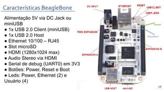 Alimentação 5V via DC Jack ou
miniUSB
● 1x USB 2.0 Client (miniUSB)
● 1x USB 2.0 Host
● Ethernet 10/100 – RJ45
● Slot microSD
● HDMI (1280x1024 max)
● Audio Stereo via HDMI
● Serial de debug (UART0) em 3V3
● Botões: Power, Reset e Boot
● Leds: Power, Ethernet (2) e
Usuário (4)
Características BeagleBone
17
 