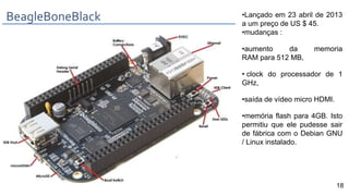 •Lançado em 23 abril de 2013
a um preço de US $ 45.
•mudanças :
•aumento da memoria
RAM para 512 MB,
• clock do processador de 1
GHz,
•saída de vídeo micro HDMI.
•memória flash para 4GB. Isto
permitiu que ele pudesse sair
de fábrica com o Debian GNU
/ Linux instalado.
BeagleBoneBlack
18
 