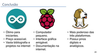 Conclusão
• Ótimo para
iniciantes.
• Preço acessível.
• Vasta bibliografia e
projetos na internet
• Computador
pequeno.
• Interface gráfica
amigável.
• Documentação na
internet.
• Mais poderoso das
três plataformas.
• Possui pinos
digitais e
analógicos.
24
 