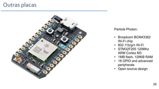 Outras placas
Particle Photon:
• Broadcom BCM43362
Wi-Fi chip
• 802.11b/g/n Wi-Fi
• STM32F205 120Mhz
ARM Cortex M3
• 1MB flash, 128KB RAM
• 18 GPIO and advanced
peripherals
• Open source design
26
 