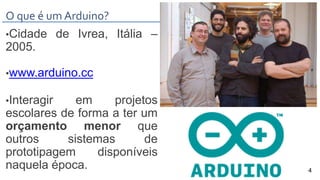 O que é um Arduino?
•Cidade de Ivrea, Itália –
2005.
•www.arduino.cc
•Interagir em projetos
escolares de forma a ter um
orçamento menor que
outros sistemas de
prototipagem disponíveis
naquela época. 4
 