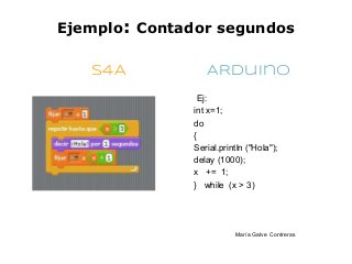Ejemplo: Contador segundos

   S4A           ARduino
               Ej:
              int x=1;
              do
              {
              Serial.println ("Hola");
              delay (1000);
              x += 1;
              } while (x > 3)




                         María Galve Contreras
 