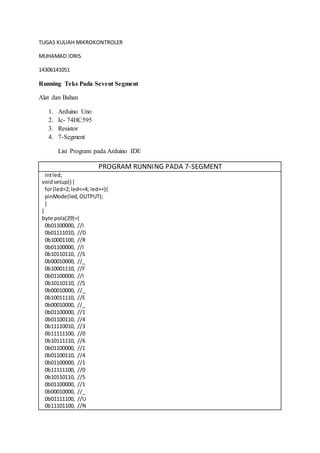 TUGAS KULIAH MIKROKONTROLER
MUHAMAD IDRIS
14306141051
Running Teks Pada Sevent Segment
Alat dan Bahan
1. Arduino Uno
2. Ic- 74HC595
3. Resistor
4. 7-Segment
List Program pada Arduino IDE
PROGRAM RUNNING PADA 7-SEGMENT
intled;
voidsetup() {
for(led=2;led<=4; led++){
pinMode(led,OUTPUT);
}
}
byte pola[29]={
0b01100000, //I
0b01111010, //D
0b10001100, //R
0b01100000, //I
0b10110110, //S
0b00010000, //_
0b10001110, //F
0b01100000, //I
0b10110110, //S
0b00010000, //_
0b10011110, //E
0b00010000, //_
0b01100000, //1
0b01100110, //4
0b11110010, //3
0b11111100, //0
0b10111110, //6
0b01100000, //1
0b01100110, //4
0b01100000, //1
0b11111100, //0
0b10110110, //5
0b01100000, //1
0b00010000, //_
0b01111100, //U
0b11101100, //N
 