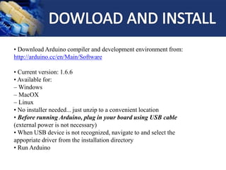 • Download Arduino compiler and development environment from:
http://arduino.cc/en/Main/Software
• Current version: 1.6.6
• Available for:
– Windows
– MacOX
– Linux
• No installer needed... just unzip to a convenient location
• Before running Arduino, plug in your board using USB cable
(external power is not necessary)
• When USB device is not recognized, navigate to and select the
appopriate driver from the installation directory
• Run Arduino
 