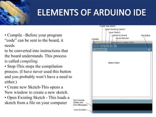 • Compile –Before your program
“code” can be sent to the board, it
needs
to be converted into instructions that
the board understands. This process
is called compiling.
• Stop-This stops the compilation
process. (I have never used this button
and you probably won’t have a need to
either.)
• Create new Sketch-This opens a
New window to create a new sketch.
• Open Existing Sketch - This loads a
sketch from a file on your computer
 