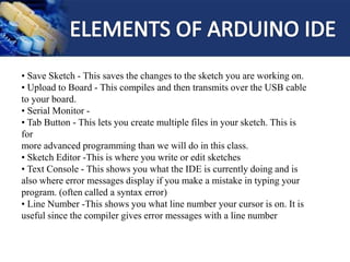 • Save Sketch - This saves the changes to the sketch you are working on.
• Upload to Board - This compiles and then transmits over the USB cable
to your board.
• Serial Monitor -
• Tab Button - This lets you create multiple files in your sketch. This is
for
more advanced programming than we will do in this class.
• Sketch Editor -This is where you write or edit sketches
• Text Console - This shows you what the IDE is currently doing and is
also where error messages display if you make a mistake in typing your
program. (often called a syntax error)
• Line Number -This shows you what line number your cursor is on. It is
useful since the compiler gives error messages with a line number
 