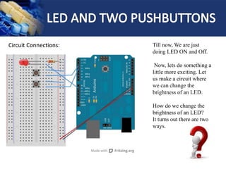 Circuit Connections: Till now, We are just
doing LED ON and Off.
Now, lets do something a
little more exciting. Let
us make a circuit where
we can change the
brightness of an LED.
How do we change the
brightness of an LED?
It turns out there are two
ways.
 