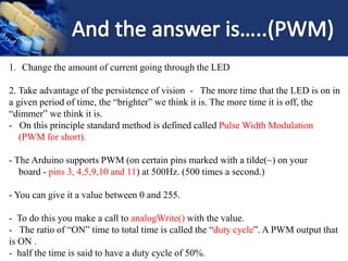 1. Change the amount of current going through the LED
2. Take advantage of the persistence of vision - The more time that the LED is on in
a given period of time, the “brighter” we think it is. The more time it is off, the
“dimmer” we think it is.
- On this principle standard method is defined called Pulse Width Modulation
(PWM for short).
- The Arduino supports PWM (on certain pins marked with a tilde(~) on your
board - pins 3, 4,5,9,10 and 11) at 500Hz. (500 times a second.)
- You can give it a value between 0 and 255.
- To do this you make a call to analogWrite() with the value.
- The ratio of “ON” time to total time is called the “duty cycle”. A PWM output that
is ON .
- half the time is said to have a duty cycle of 50%.
 