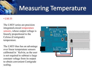 • LM-35
The LM35 series are precision
integrated-circuit temperature
sensors, whose output voltage is
linearly proportional to the
Celsius (Centigrade)
temperature.
The LM35 thus has an advantage
over linear temperature sensors
calibrated in ˚ Kelvin, as the user
is not required to subtract a large
constant voltage from its output
to obtain convenient Centigrade
scaling.
 