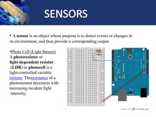 • A sensor is an object whose purpose is to detect events or changes in
its environment, and then provide a corresponding output
•Photo Cell (Light Sensor)
A photoresistor or
light-dependent resistor
(LDR) or photocell is a
light-controlled variable
resistor. Theresistance of a
photoresistor decreases with
increasing incident light
intensity.
 